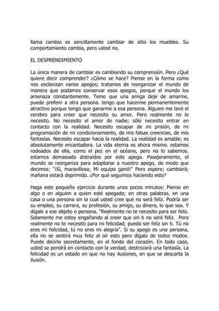 llama cambio es sencillamente cambiar de sitio los muebles. Su
comportamiento cambia, pero usted no.
EL DESPRENDIMIENTO
La única manera de cambiar es cambiando su comprensión. Pero ¿Qué
quiere decir comprender? ¿Cómo se hace? Piense en la forma como
nos esclavizan varios apegos; tratamos de reorganizar el mundo de
manera que podamos conservar esos apegos, porque el mundo los
amenaza constantemente. Temo que una amiga deje de amarme,
puede preferir a otra persona. tengo que hacerme permanentemente
atractivo porque tengo que ganarme a esa persona. Alguien me lavó el
cerebro para creer que necesito su amor. Pero realmente no lo
necesito. No necesito el amor de nadie; sólo necesito entrar en
contacto con la realidad. Necesito escapar de mi prisión, de mi
programación de mi condicionamiento, de mis falsas creencias, de mis
fantasías. Necesito escapar hacia la realidad. La realidad es amable; es
absolutamente encantadora. La vida eterna es ahora mismo. estamos
rodeados de ella, como el pez en el océano, pero no lo sabemos.
estamos demasiado distraídos por este apego. Pasajeramente, el
mundo se reorganiza para adaptarse a nuestro apego, de modo que
decimos: "¡Sí, maravilloso, Mi equipo ganó!" Pero espere; cambiará;
mañana estará deprimido. ¿Por qué seguimos haciendo esto?
Haga este pequeño ejercicio durante unos pocos minutos: Piense en
algo o en alguien a quien esté apegado; en otras palabras, en una
casa o una persona sin la cual usted cree que no será feliz. Podría ser
su empleo, su carrera, su profesión, su amigo, su dinero, lo que sea. Y
dígale a ese objeto o persona, "Realmente no te necesito para ser feliz.
Solamente me estoy engañando al creer que sin ti no seré feliz. Pero
realmente no te necesito para mi felicidad; puedo ser feliz sin ti. Tú no
eres mi felicidad, tú no eres mi alegría". Si su apego es una persona,
ella no se sentirá muy feliz al oír esto pero dígalo de todos modos.
Puede decirlo secretamente, en el fondo del corazón. En todo caso,
usted se pondrá en contacto con la verdad; destrozará una fantasía. La
felicidad es un estado en que no hay ilusiones, en que se descarta la
ilusión.
 