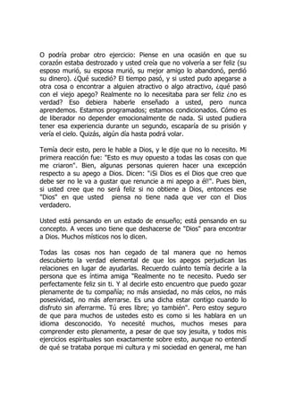 O podría probar otro ejercicio: Piense en una ocasión en que su
corazón estaba destrozado y usted creía que no volvería a ser feliz (su
esposo murió, su esposa murió, su mejor amigo lo abandonó, perdió
su dinero). ¿Qué sucedió? El tiempo pasó, y si usted pudo apegarse a
otra cosa o encontrar a alguien atractivo o algo atractivo, ¿qué pasó
con el viejo apego? Realmente no lo necesitaba para ser feliz ¿no es
verdad? Eso debiera haberle enseñado a usted, pero nunca
aprendemos. Estamos programados; estamos condicionados. Cómo es
de liberador no depender emocionalmente de nada. Si usted pudiera
tener esa experiencia durante un segundo, escaparía de su prisión y
vería el cielo. Quizás, algún día hasta podrá volar.
Temía decir esto, pero le hable a Dios, y le dije que no lo necesito. Mi
primera reacción fue: "Esto es muy opuesto a todas las cosas con que
me criaron". Bien, algunas personas quieren hacer una excepción
respecto a su apego a Dios. Dicen: "¡Si Dios es el Dios que creo que
debe ser no le va a gustar que renuncie a mi apego a él!". Pues bien,
si usted cree que no será feliz si no obtiene a Dios, entonces ese
"Dios" en que usted piensa no tiene nada que ver con el Dios
verdadero.
Usted está pensando en un estado de ensueño; está pensando en su
concepto. A veces uno tiene que deshacerse de "Dios" para encontrar
a Dios. Muchos místicos nos lo dicen.
Todas las cosas nos han cegado de tal manera que no hemos
descubierto la verdad elemental de que los apegos perjudican las
relaciones en lugar de ayudarlas. Recuerdo cuánto temía decirle a la
persona que es íntima amiga "Realmente no te necesito. Puedo ser
perfectamente feliz sin ti. Y al decirle esto encuentro que puedo gozar
plenamente de tu compañía; no más ansiedad, no más celos, no más
posesividad, no más aferrarse. Es una dicha estar contigo cuando lo
disfruto sin aferrarme. Tú eres libre; yo también". Pero estoy seguro
de que para muchos de ustedes esto es como si les hablara en un
idioma desconocido. Yo necesité muchos, muchos meses para
comprender esto plenamente, a pesar de que soy jesuita, y todos mis
ejercicios espirituales son exactamente sobre esto, aunque no entendí
de qué se trataba porque mi cultura y mi sociedad en general, me han
 