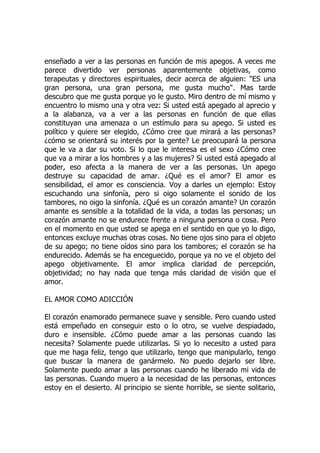 enseñado a ver a las personas en función de mis apegos. A veces me
parece divertido ver personas aparentemente objetivas, como
terapeutas y directores espirituales, decir acerca de alguien: "ES una
gran persona, una gran persona, me gusta mucho". Mas tarde
descubro que me gusta porque yo le gusto. Miro dentro de mí mismo y
encuentro lo mismo una y otra vez: Si usted está apegado al aprecio y
a la alabanza, va a ver a las personas en función de que ellas
constituyan una amenaza o un estímulo para su apego. Si usted es
político y quiere ser elegido, ¿Cómo cree que mirará a las personas?
¿cómo se orientará su interés por la gente? Le preocupará la persona
que le va a dar su voto. Si lo que le interesa es el sexo ¿Cómo cree
que va a mirar a los hombres y a las mujeres? Si usted está apegado al
poder, eso afecta a la manera de ver a las personas. Un apego
destruye su capacidad de amar. ¿Qué es el amor? El amor es
sensibilidad, el amor es consciencia. Voy a darles un ejemplo: Estoy
escuchando una sinfonía, pero si oigo solamente el sonido de los
tambores, no oigo la sinfonía. ¿Qué es un corazón amante? Un corazón
amante es sensible a la totalidad de la vida, a todas las personas; un
corazón amante no se endurece frente a ninguna persona o cosa. Pero
en el momento en que usted se apega en el sentido en que yo lo digo,
entonces excluye muchas otras cosas. No tiene ojos sino para el objeto
de su apego; no tiene oídos sino para los tambores; el corazón se ha
endurecido. Además se ha enceguecido, porque ya no ve el objeto del
apego objetivamente. El amor implica claridad de percepción,
objetividad; no hay nada que tenga más claridad de visión que el
amor.
EL AMOR COMO ADICCIÓN
El corazón enamorado permanece suave y sensible. Pero cuando usted
está empeñado en conseguir esto o lo otro, se vuelve despiadado,
duro e insensible. ¿Cómo puede amar a las personas cuando las
necesita? Solamente puede utilizarlas. Si yo lo necesito a usted para
que me haga feliz, tengo que utilizarlo, tengo que manipularlo, tengo
que buscar la manera de ganármelo. No puedo dejarlo ser libre.
Solamente puedo amar a las personas cuando he liberado mi vida de
las personas. Cuando muero a la necesidad de las personas, entonces
estoy en el desierto. Al principio se siente horrible, se siente solitario,
 