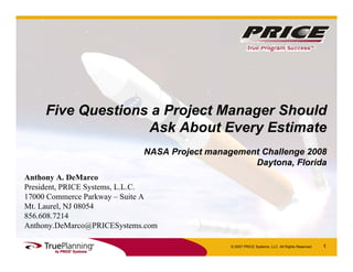 Five Questions a Project Manager Should
                   Ask About Every Estimate
                            NASA Project management Challenge 2008
                                                  Daytona, Florida
Anthony A. DeMarco
President, PRICE Systems, L.L.C.
17000 Commerce Parkway – Suite A
Mt. Laurel, NJ 08054
856.608.7214
Anthony.DeMarco@PRICESystems.com

                                              © 2007 PRICE Systems, LLC. All Rights Reserved.   1
 