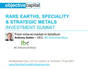 RARE EARTHS, SPECIALITY
& STRATEGIC METALS
INVESTMENT SUMMIT
      From mine-to-market in beryllium
      Anthony Dutton – CEO, IBC Advanced Alloys




 IRONMONGERS’ HALL, CITY OF LONDON ● THURSDAY, 17 MAR 2011
 www.ObjectiveCapitalConferences.com
 