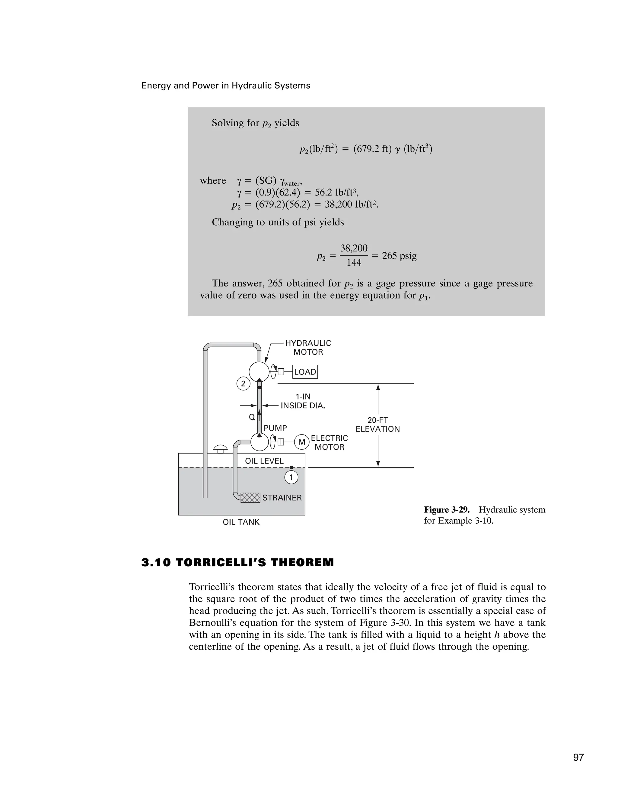 Solving for p2 yields
where γ ⫽ (SG) γwater,
γ ⫽ (0.9)(62.4) ⫽ 56.2 lb/ft3,
p2 ⫽ (679.2)(56.2) ⫽ 38,200 lb/ft2.
Changing to units of psi yields
The answer, 265 obtained for p2 is a gage pressure since a gage pressure
value of zero was used in the energy equation for p1.
p2 ⫽
38,200
144
⫽ 265 psig
p2 1lbft2
2 ⫽ 1679.2 ft2 g 1lbft3
2
Energy and Power in Hydraulic Systems
3.10 TORRICELLI’S THEOREM
Torricelli’s theorem states that ideally the velocity of a free jet of fluid is equal to
the square root of the product of two times the acceleration of gravity times the
head producing the jet. As such, Torricelli’s theorem is essentially a special case of
Bernoulli’s equation for the system of Figure 3-30. In this system we have a tank
with an opening in its side. The tank is filled with a liquid to a height h above the
centerline of the opening. As a result, a jet of fluid flows through the opening.
STRAINER
OIL TANK
OIL LEVEL
1
2
PUMP
ELECTRIC
MOTOR
HYDRAULIC
MOTOR
1-IN
INSIDE DIA.
20-FT
ELEVATION
LOAD
M
Q
Figure 3-29. Hydraulic system
for Example 3-10.
97
 