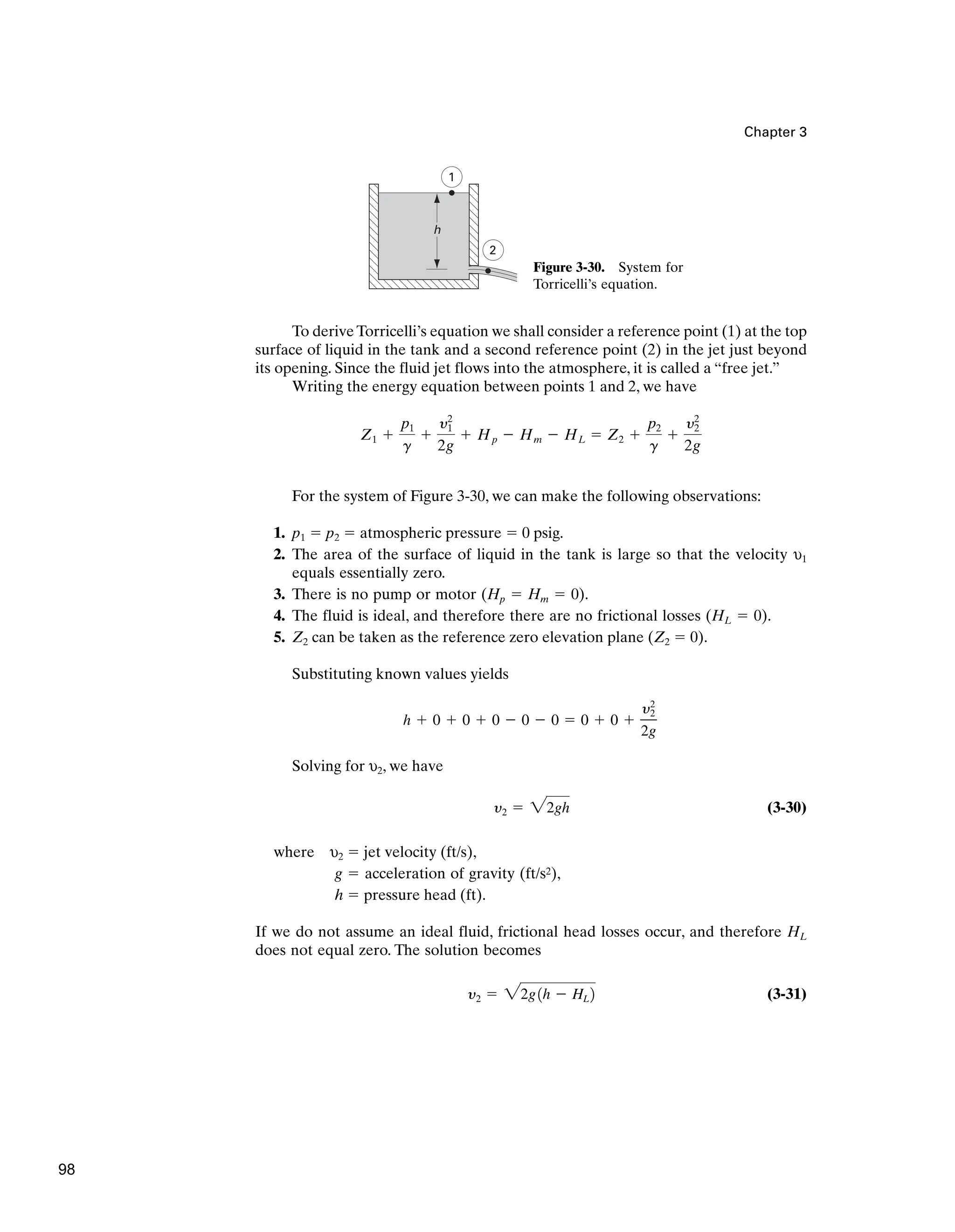 Chapter 3
1
2
h
Figure 3-30. System for
Torricelli’s equation.
To derive Torricelli’s equation we shall consider a reference point (1) at the top
surface of liquid in the tank and a second reference point (2) in the jet just beyond
its opening. Since the fluid jet flows into the atmosphere, it is called a “free jet.”
Writing the energy equation between points 1 and 2, we have
For the system of Figure 3-30, we can make the following observations:
1. p1 ⫽ p2 ⫽ atmospheric pressure ⫽ 0 psig.
2. The area of the surface of liquid in the tank is large so that the velocity υ1
equals essentially zero.
3. There is no pump or motor (Hp ⫽ Hm ⫽ 0).
4. The fluid is ideal, and therefore there are no frictional losses (HL ⫽ 0).
5. Z2 can be taken as the reference zero elevation plane (Z2 ⫽ 0).
Substituting known values yields
Solving for υ2, we have
(3-30)
where υ2 ⫽ jet velocity (ft/s),
g ⫽ acceleration of gravity (ft/s2),
h ⫽ pressure head (ft).
If we do not assume an ideal fluid, frictional head losses occur, and therefore HL
does not equal zero. The solution becomes
(3-31)
y2 ⫽ 22g1h ⫺ HL 2
y2 ⫽ 22gh
h ⫹ 0 ⫹ 0 ⫹ 0 ⫺ 0 ⫺ 0 ⫽ 0 ⫹ 0 ⫹
y2
2
2g
Z1 ⫹
p1
g
⫹
y2
1
2g
⫹ Hp ⫺ Hm ⫺ HL ⫽ Z2 ⫹
p2
g
⫹
y2
2
2g
98
 