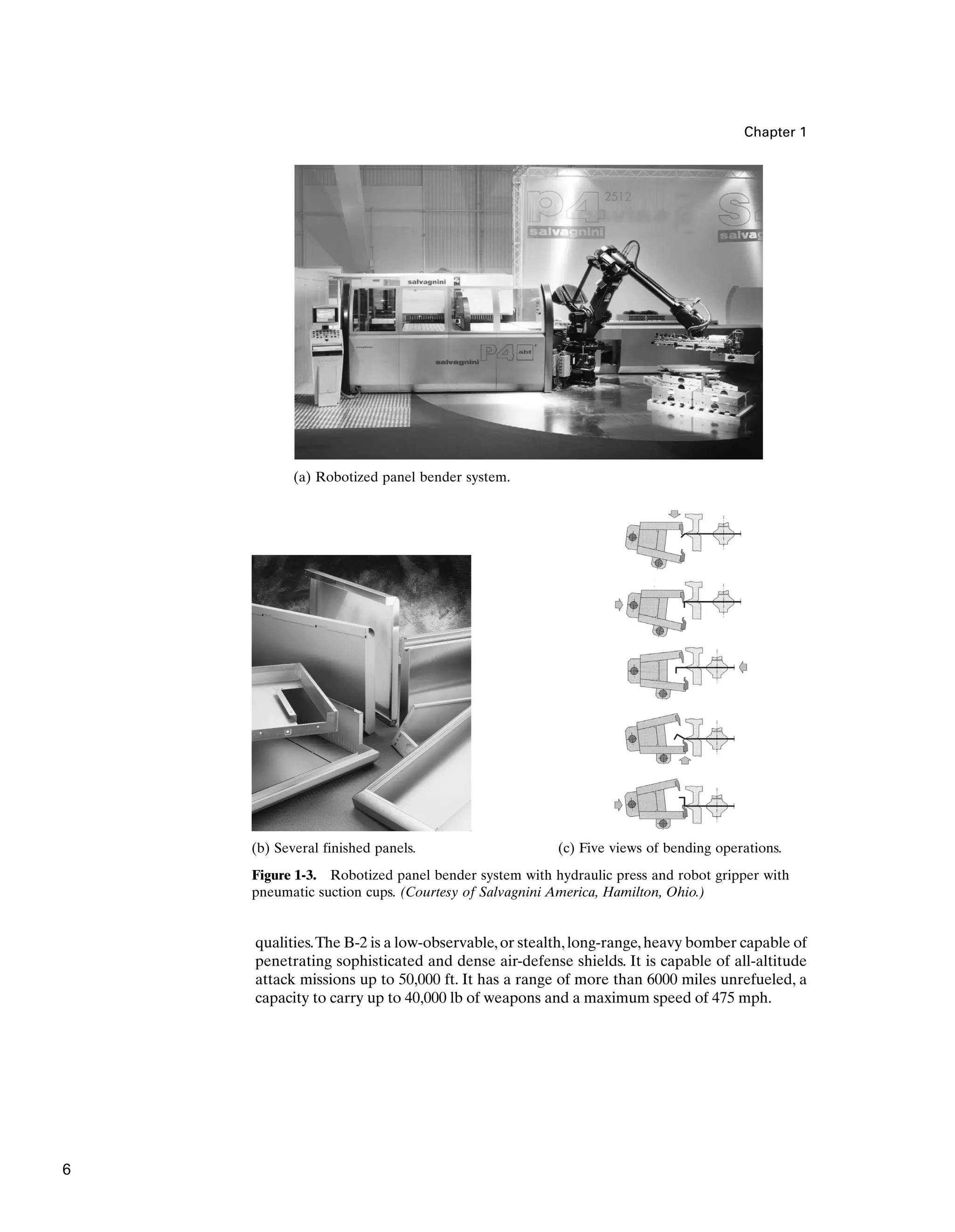 qualities.The B-2 is a low-observable,or stealth,long-range,heavy bomber capable of
penetrating sophisticated and dense air-defense shields. It is capable of all-altitude
attack missions up to 50,000 ft. It has a range of more than 6000 miles unrefueled, a
capacity to carry up to 40,000 lb of weapons and a maximum speed of 475 mph.
Chapter 1
Figure 1-3. Robotized panel bender system with hydraulic press and robot gripper with
pneumatic suction cups. (Courtesy of Salvagnini America, Hamilton, Ohio.)
(a) Robotized panel bender system.
(b) Several finished panels. (c) Five views of bending operations.
6
 