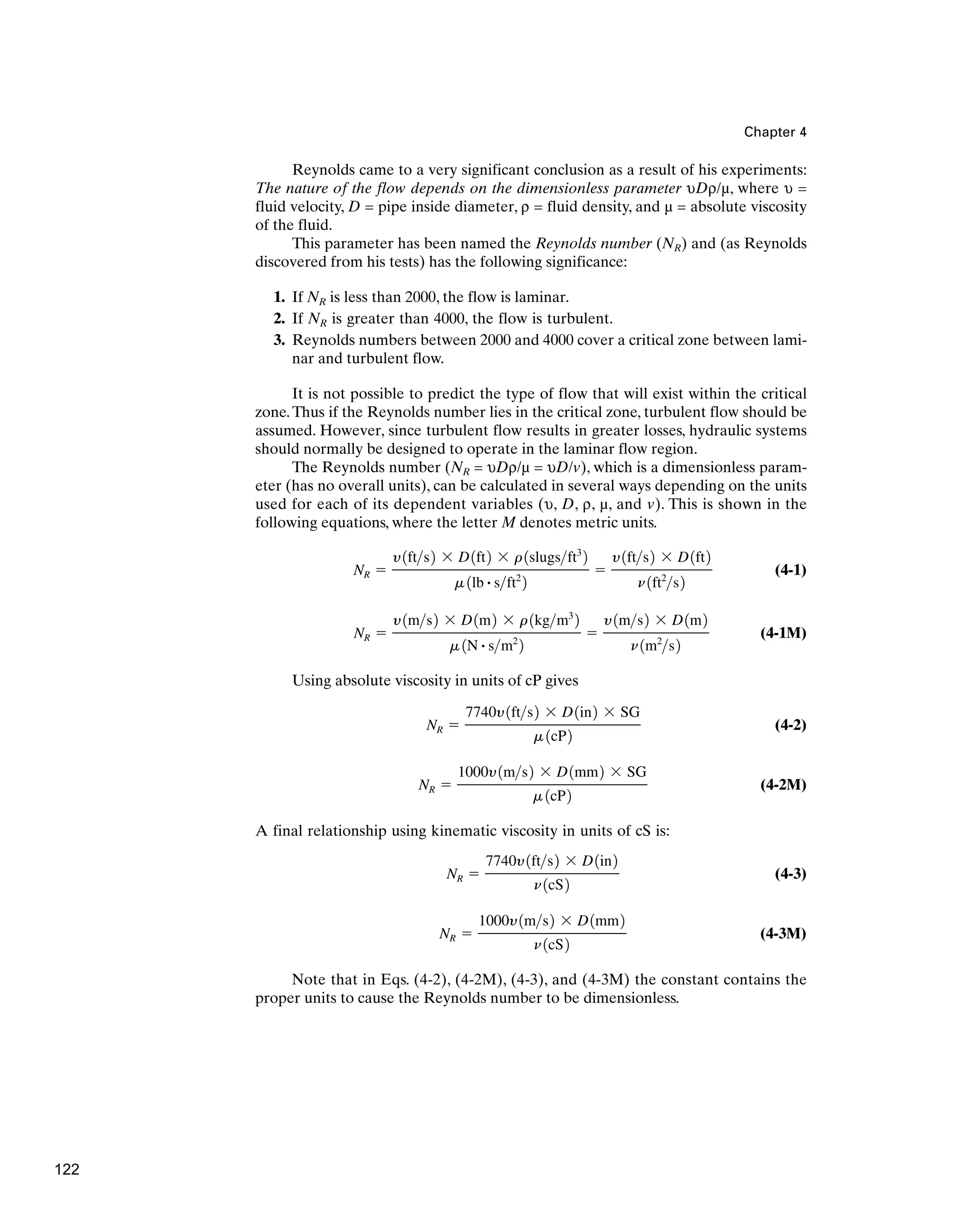 Chapter 4
Reynolds came to a very significant conclusion as a result of his experiments:
The nature of the flow depends on the dimensionless parameter υDρ/µ, where υ =
fluid velocity, D = pipe inside diameter, ρ = fluid density, and µ = absolute viscosity
of the fluid.
This parameter has been named the Reynolds number (NR) and (as Reynolds
discovered from his tests) has the following significance:
1. If NR is less than 2000, the flow is laminar.
2. If NR is greater than 4000, the flow is turbulent.
3. Reynolds numbers between 2000 and 4000 cover a critical zone between lami-
nar and turbulent flow.
It is not possible to predict the type of flow that will exist within the critical
zone.Thus if the Reynolds number lies in the critical zone, turbulent flow should be
assumed. However, since turbulent flow results in greater losses, hydraulic systems
should normally be designed to operate in the laminar flow region.
The Reynolds number (NR = υDρ/µ = υD/v), which is a dimensionless param-
eter (has no overall units), can be calculated in several ways depending on the units
used for each of its dependent variables (υ, D, ρ, µ, and v). This is shown in the
following equations, where the letter M denotes metric units.
(4-1)
(4-1M)
Using absolute viscosity in units of cP gives
(4-2)
(4-2M)
A final relationship using kinematic viscosity in units of cS is:
(4-3)
(4-3M)
Note that in Eqs. (4-2), (4-2M), (4-3), and (4-3M) the constant contains the
proper units to cause the Reynolds number to be dimensionless.
NR ⫽
1000y1ms2 ⫻ D1mm2
n1cS2
NR ⫽
7740y1fts2 ⫻ D1in2
n1cS2
NR ⫽
1000y1ms2 ⫻ D1mm2 ⫻ SG
m 1cP2
NR ⫽
7740y1fts2 ⫻ D1in2 ⫻ SG
m 1cP2
NR ⫽
y1ms2 ⫻ D1m2 ⫻ r 1kgm3
2
m 1N # sm2
2
⫽
y1ms2 ⫻ D1m2
n1m2
s2
NR ⫽
y1fts2 ⫻ D1ft2 ⫻ r1slugsft3
2
m 1lb # sft2
2
⫽
y1fts2 ⫻ D1ft2
n1ft2
s2
122
 