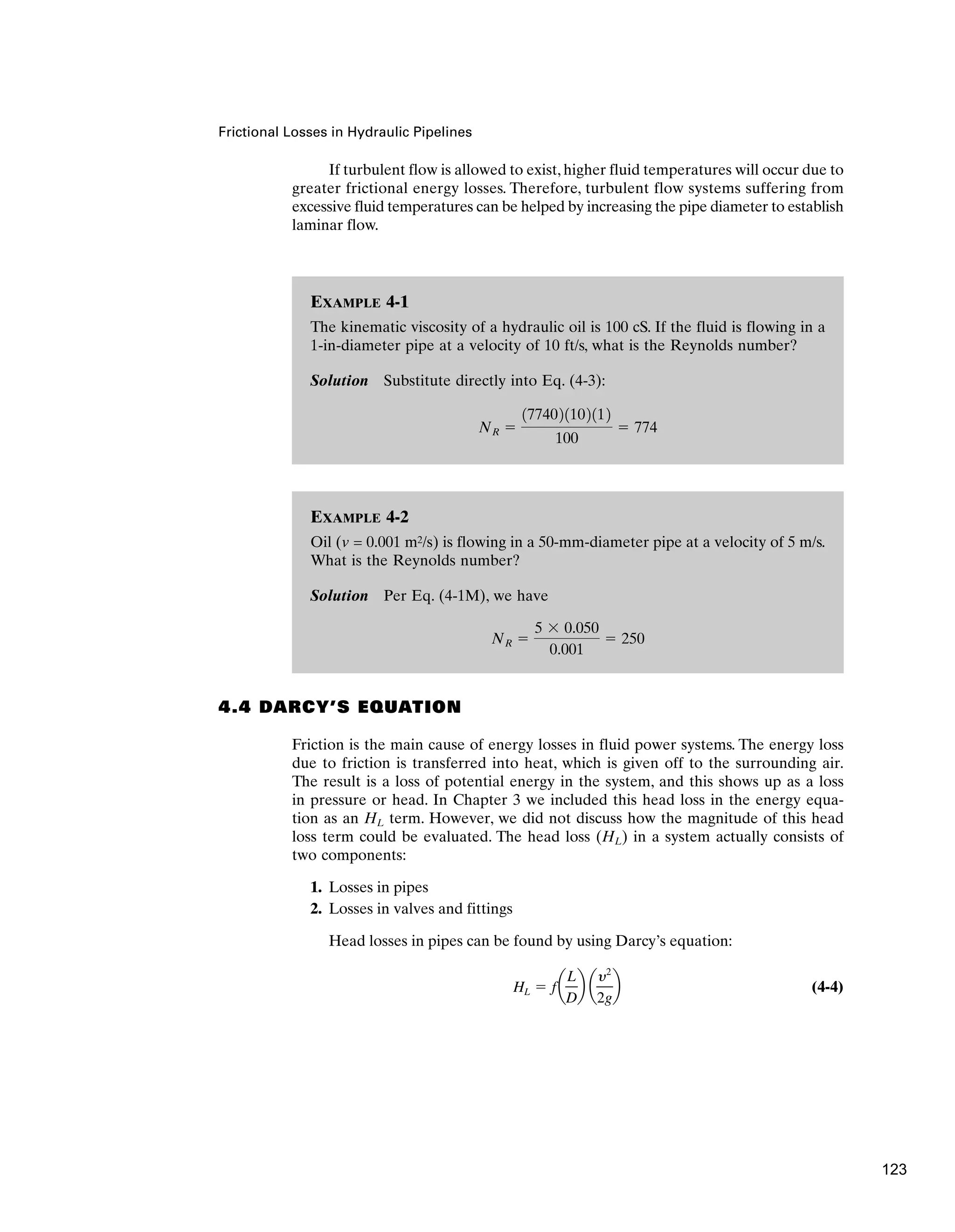EXAMPLE 4-2
Oil (v = 0.001 m2/s) is flowing in a 50-mm-diameter pipe at a velocity of 5 m/s.
What is the Reynolds number?
Solution Per Eq. (4-1M), we have
NR ⫽
5 ⫻ 0.050
0.001
⫽ 250
EXAMPLE 4-1
The kinematic viscosity of a hydraulic oil is 100 cS. If the fluid is flowing in a
1-in-diameter pipe at a velocity of 10 ft/s, what is the Reynolds number?
Solution Substitute directly into Eq. (4-3):
NR ⫽
1774021102112
100
⫽ 774
Frictional Losses in Hydraulic Pipelines
If turbulent flow is allowed to exist, higher fluid temperatures will occur due to
greater frictional energy losses. Therefore, turbulent flow systems suffering from
excessive fluid temperatures can be helped by increasing the pipe diameter to establish
laminar flow.
4.4 DARCY’S EQUATION
Friction is the main cause of energy losses in fluid power systems. The energy loss
due to friction is transferred into heat, which is given off to the surrounding air.
The result is a loss of potential energy in the system, and this shows up as a loss
in pressure or head. In Chapter 3 we included this head loss in the energy equa-
tion as an HL term. However, we did not discuss how the magnitude of this head
loss term could be evaluated. The head loss (HL) in a system actually consists of
two components:
1. Losses in pipes
2. Losses in valves and fittings
Head losses in pipes can be found by using Darcy’s equation:
(4-4)
HL ⫽ fa
L
D
b a
y2
2g
b
123
 