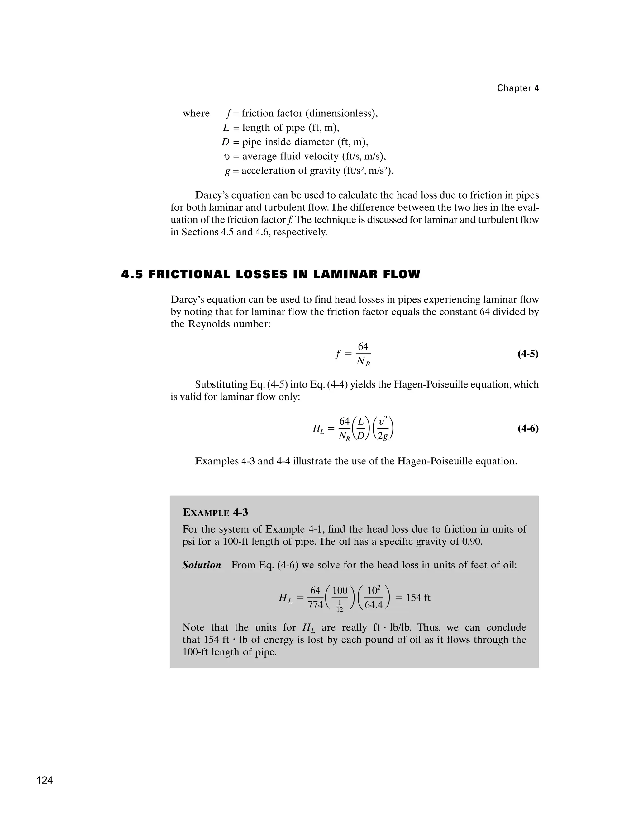 Chapter 4
where f = friction factor (dimensionless),
L = length of pipe (ft, m),
D = pipe inside diameter (ft, m),
υ = average fluid velocity (ft/s, m/s),
g = acceleration of gravity (ft/s2, m/s2).
Darcy’s equation can be used to calculate the head loss due to friction in pipes
for both laminar and turbulent flow.The difference between the two lies in the eval-
uation of the friction factor f.The technique is discussed for laminar and turbulent flow
in Sections 4.5 and 4.6, respectively.
4.5 FRICTIONAL LOSSES IN LAMINAR FLOW
Darcy’s equation can be used to find head losses in pipes experiencing laminar flow
by noting that for laminar flow the friction factor equals the constant 64 divided by
the Reynolds number:
(4-5)
Substituting Eq. (4-5) into Eq. (4-4) yields the Hagen-Poiseuille equation, which
is valid for laminar flow only:
(4-6)
Examples 4-3 and 4-4 illustrate the use of the Hagen-Poiseuille equation.
HL ⫽
64
NR
a
L
D
b a
y2
2g
b
f ⫽
64
NR
EXAMPLE 4-3
For the system of Example 4-1, find the head loss due to friction in units of
psi for a 100-ft length of pipe. The oil has a specific gravity of 0.90.
Solution From Eq. (4-6) we solve for the head loss in units of feet of oil:
Note that the units for HL are really ft · lb/lb. Thus, we can conclude
that 154 ft · lb of energy is lost by each pound of oil as it flows through the
100-ft length of pipe.
HL ⫽
64
774
a
100
1
12
b a
102
64.4
b ⫽ 154 ft
124
 