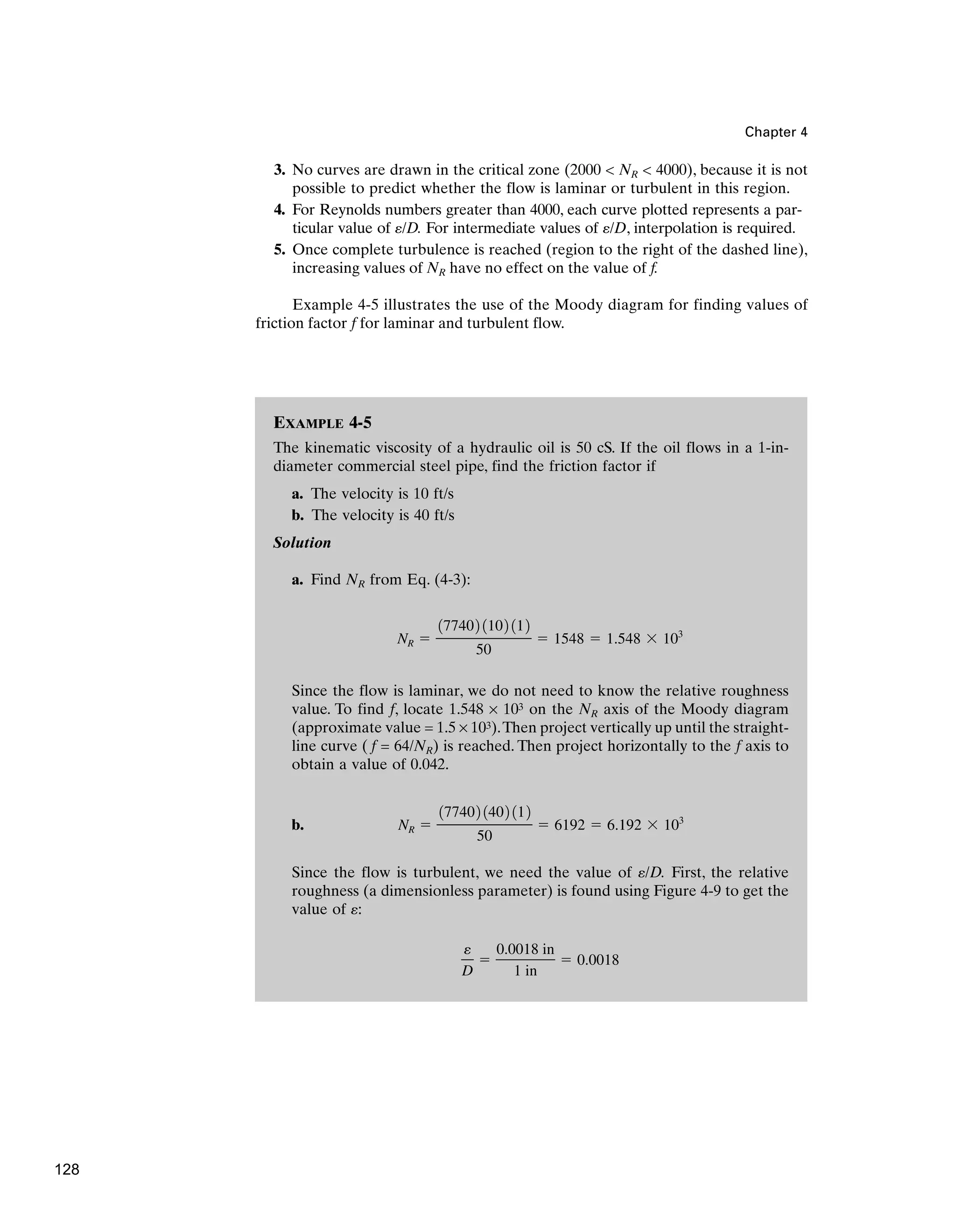 Chapter 4
3. No curves are drawn in the critical zone (2000  NR  4000), because it is not
possible to predict whether the flow is laminar or turbulent in this region.
4. For Reynolds numbers greater than 4000, each curve plotted represents a par-
ticular value of /D. For intermediate values of /D, interpolation is required.
5. Once complete turbulence is reached (region to the right of the dashed line),
increasing values of NR have no effect on the value of f.
Example 4-5 illustrates the use of the Moody diagram for finding values of
friction factor f for laminar and turbulent flow.
e
e
EXAMPLE 4-5
The kinematic viscosity of a hydraulic oil is 50 cS. If the oil flows in a 1-in-
diameter commercial steel pipe, find the friction factor if
a. The velocity is 10 ft/s
b. The velocity is 40 ft/s
Solution
a. Find NR from Eq. (4-3):
Since the flow is laminar, we do not need to know the relative roughness
value. To find f, locate 1.548 × 103 on the NR axis of the Moody diagram
(approximate value = 1.5 × 103).Then project vertically up until the straight-
line curve ( f = 64/NR) is reached. Then project horizontally to the f axis to
obtain a value of 0.042.
b.
Since the flow is turbulent, we need the value of /D. First, the relative
roughness (a dimensionless parameter) is found using Figure 4-9 to get the
value of :
e
D
⫽
0.0018 in
1 in
⫽ 0.0018
e
e
NR ⫽
177402 1402 112
50
⫽ 6192 ⫽ 6.192 ⫻ 103
NR ⫽
177402 1102 112
50
⫽ 1548 ⫽ 1.548 ⫻ 103
128
 