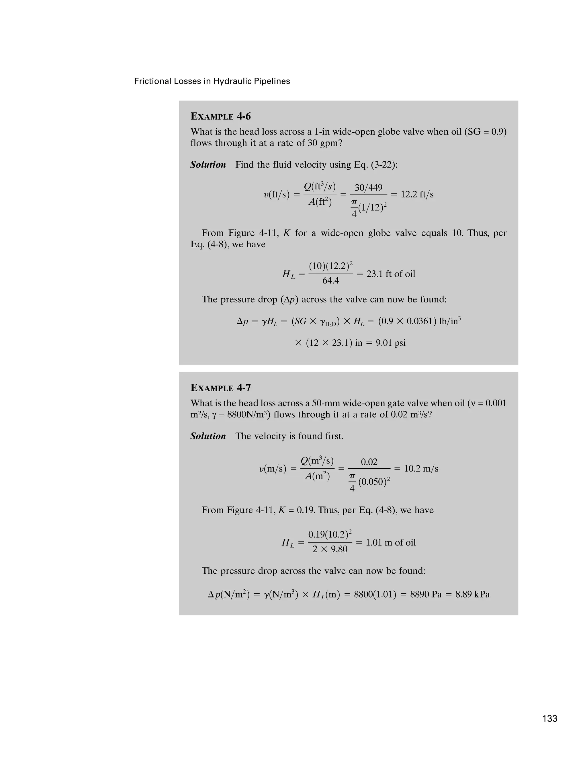 EXAMPLE 4-7
What is the head loss across a 50-mm wide-open gate valve when oil (ν = 0.001
m2/s, γ = 8800N/m3) flows through it at a rate of 0.02 m3/s?
Solution The velocity is found first.
From Figure 4-11, K = 0.19. Thus, per Eq. (4-8), we have
The pressure drop across the valve can now be found:
¢p1Nm2
2 ⫽ g1Nm3
2 ⫻ HL1m2 ⫽ 880011.012 ⫽ 8890 Pa ⫽ 8.89 kPa
HL ⫽
0.19110.222
2 ⫻ 9.80
⫽ 1.01 m of oil
y1ms2 ⫽
Q1m3
s2
A1m2
2
⫽
0.02
p
4
10.05022
⫽ 10.2 ms
Frictional Losses in Hydraulic Pipelines
EXAMPLE 4-6
What is the head loss across a 1-in wide-open globe valve when oil (SG = 0.9)
flows through it at a rate of 30 gpm?
Solution Find the fluid velocity using Eq. (3-22):
From Figure 4-11, K for a wide-open globe valve equals 10. Thus, per
Eq. (4-8), we have
The pressure drop (Δp) across the valve can now be found:
⫻ 112 ⫻ 23.12 in ⫽ 9.01 psi
¢p ⫽ gHL ⫽ 1SG ⫻ gH2O 2 ⫻ HL ⫽ 10.9 ⫻ 0.03612 lbin3
HL ⫽
1102112.222
64.4
⫽ 23.1 ft of oil
y1fts2 ⫽
Q1ft3
s2
A1ft2
2
⫽
30449
p
4
111222
⫽ 12.2 fts
133
 