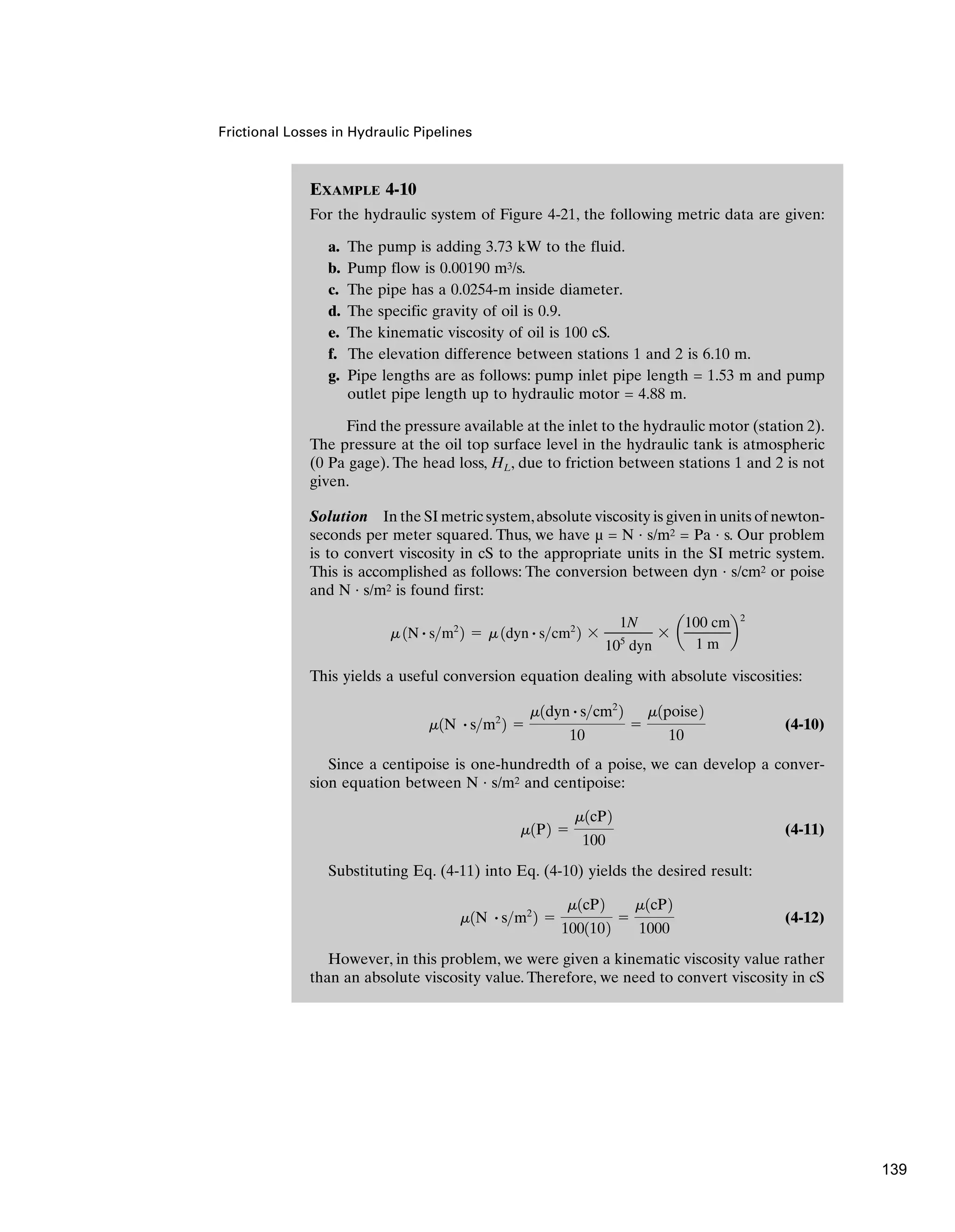 EXAMPLE 4-10
For the hydraulic system of Figure 4-21, the following metric data are given:
a. The pump is adding 3.73 kW to the fluid.
b. Pump flow is 0.00190 m3/s.
c. The pipe has a 0.0254-m inside diameter.
d. The specific gravity of oil is 0.9.
e. The kinematic viscosity of oil is 100 cS.
f. The elevation difference between stations 1 and 2 is 6.10 m.
g. Pipe lengths are as follows: pump inlet pipe length = 1.53 m and pump
outlet pipe length up to hydraulic motor = 4.88 m.
Find the pressure available at the inlet to the hydraulic motor (station 2).
The pressure at the oil top surface level in the hydraulic tank is atmospheric
(0 Pa gage). The head loss, HL, due to friction between stations 1 and 2 is not
given.
Solution In the SI metric system,absolute viscosity is given in units of newton-
seconds per meter squared. Thus, we have µ = N · s/m2 = Pa · s. Our problem
is to convert viscosity in cS to the appropriate units in the SI metric system.
This is accomplished as follows: The conversion between dyn · s/cm2 or poise
and N · s/m2 is found first:
This yields a useful conversion equation dealing with absolute viscosities:
(4-10)
Since a centipoise is one-hundredth of a poise, we can develop a conver-
sion equation between N · s/m2 and centipoise:
(4-11)
Substituting Eq. (4-11) into Eq. (4-10) yields the desired result:
(4-12)
However, in this problem, we were given a kinematic viscosity value rather
than an absolute viscosity value. Therefore, we need to convert viscosity in cS
m1N # sm2
2 ⫽
m1cP2
1001102
⫽
m1cP2
1000
m1P2 ⫽
m1cP2
100
m1N # sm2
2 ⫽
m1dyn # scm2
2
10
⫽
m1poise2
10
m 1N # sm2
2 ⫽ m 1dyn # scm2
2 ⫻
1N
105
dyn
⫻ a
100 cm
1 m
b
2
Frictional Losses in Hydraulic Pipelines
139
 