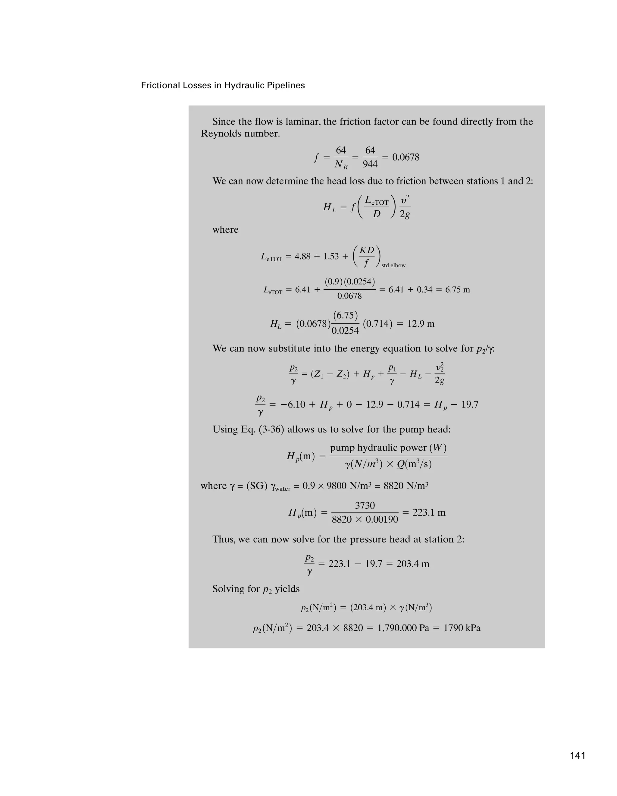 Since the flow is laminar, the friction factor can be found directly from the
Reynolds number.
We can now determine the head loss due to friction between stations 1 and 2:
where
We can now substitute into the energy equation to solve for p2/γ:
Using Eq. (3-36) allows us to solve for the pump head:
where γ = (SG) γwater = 0.9 × 9800 N/m3 = 8820 N/m3
Thus, we can now solve for the pressure head at station 2:
Solving for p2 yields
p2 1Nm2
2 ⫽ 203.4 ⫻ 8820 ⫽ 1,790,000 Pa ⫽ 1790 kPa
p2 1Nm2
2 ⫽ 1203.4 m2 ⫻ g1Nm3
2
p2
g
⫽ 223.1 ⫺ 19.7 ⫽ 203.4 m
Hp1m2 ⫽
3730
8820 ⫻ 0.00190
⫽ 223.1 m
Hp1m2 ⫽
pump hydraulic power 1W2
g1Nm3
2 ⫻ Q1m3
s2
p2
g
⫽ ⫺6.10 ⫹ Hp ⫹ 0 ⫺ 12.9 ⫺ 0.714 ⫽ Hp ⫺ 19.7
p2
g
⫽ 1Z1 ⫺ Z2 2 ⫹ Hp ⫹
p1
g
⫺ HL ⫺
y2
2
2g
HL ⫽ 10.06782
16.752
0.0254
10.7142 ⫽ 12.9 m
LeTOT ⫽ 6.41 ⫹
10.92 10.02542
0.0678
⫽ 6.41 ⫹ 0.34 ⫽ 6.75 m
LeTOT ⫽ 4.88 ⫹ 1.53 ⫹ a
KD
f
b
std elbow
HL ⫽ fa
LeTOT
D
b
y2
2g
f ⫽
64
NR
⫽
64
944
⫽ 0.0678
Frictional Losses in Hydraulic Pipelines
141
 