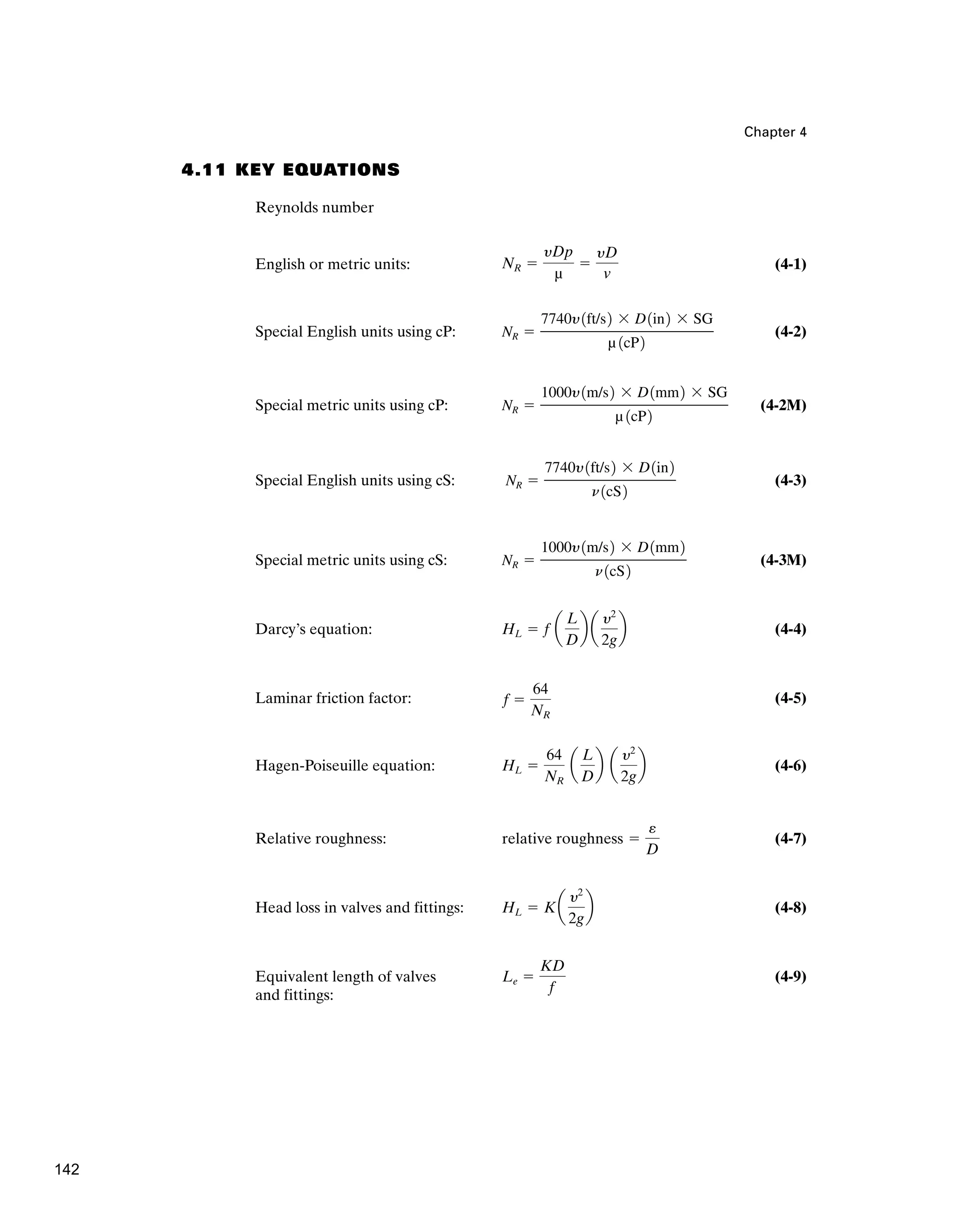 Chapter 4
4.11 KEY EQUATIONS
Reynolds number
English or metric units: (4-1)
Special English units using cP: (4-2)
Special metric units using cP: (4-2M)
Special English units using cS: (4-3)
Special metric units using cS: (4-3M)
Darcy’s equation: (4-4)
Laminar friction factor: (4-5)
Hagen-Poiseuille equation: (4-6)
Relative roughness: (4-7)
Head loss in valves and fittings: (4-8)
Equivalent length of valves (4-9)
and fittings:
Le ⫽
KD
f
HL ⫽ Ka
y2
2g
b
relative roughness ⫽
e
D
HL ⫽
64
NR
a
L
D
b a
y2
2g
b
f ⫽
64
NR
HL ⫽ f a
L
D
b a
y2
2g
b
NR ⫽
1000y1m/s2 ⫻ D1mm2
n1cS2
NR ⫽
7740y1ft/s2 ⫻ D1in2
n1cS2
NR ⫽
1000y1m/s2 ⫻ D1mm2 ⫻ SG
µ 1cP2
NR ⫽
7740y1ft/s2 ⫻ D1in2 ⫻ SG
µ 1cP2
NR ⫽
yDp
µ
⫽
yD
v
142
 