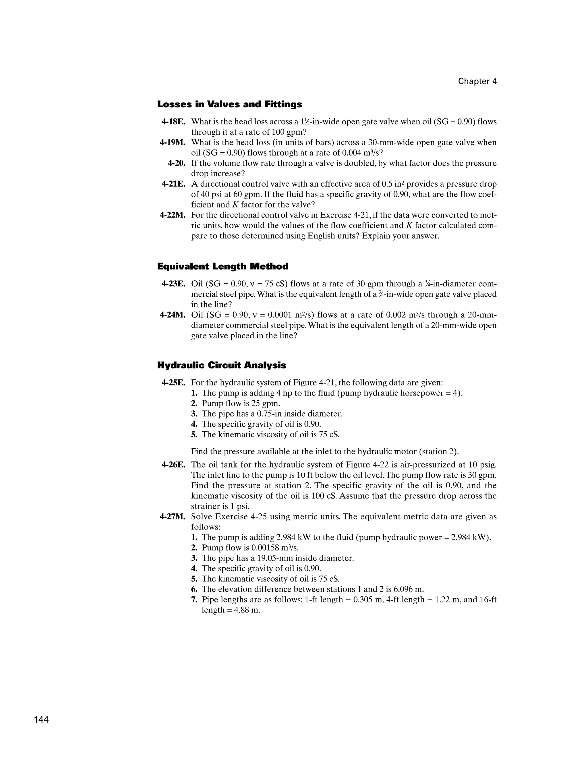 Chapter 4
Losses in Valves and Fittings
4-18E. What is the head loss across a 11
⁄2-in-wide open gate valve when oil (SG = 0.90) flows
through it at a rate of 100 gpm?
4-19M. What is the head loss (in units of bars) across a 30-mm-wide open gate valve when
oil (SG = 0.90) flows through at a rate of 0.004 m3/s?
4-20. If the volume flow rate through a valve is doubled, by what factor does the pressure
drop increase?
4-21E. A directional control valve with an effective area of 0.5 in2 provides a pressure drop
of 40 psi at 60 gpm. If the fluid has a specific gravity of 0.90, what are the flow coef-
ficient and K factor for the valve?
4-22M. For the directional control valve in Exercise 4-21, if the data were converted to met-
ric units, how would the values of the flow coefficient and K factor calculated com-
pare to those determined using English units? Explain your answer.
Equivalent Length Method
4-23E. Oil (SG = 0.90, ν = 75 cS) flows at a rate of 30 gpm through a 3
⁄4-in-diameter com-
mercial steel pipe.What is the equivalent length of a 3
⁄4-in-wide open gate valve placed
in the line?
4-24M. Oil (SG = 0.90, ν = 0.0001 m2/s) flows at a rate of 0.002 m3/s through a 20-mm-
diameter commercial steel pipe.What is the equivalent length of a 20-mm-wide open
gate valve placed in the line?
Hydraulic Circuit Analysis
4-25E. For the hydraulic system of Figure 4-21, the following data are given:
1. The pump is adding 4 hp to the fluid (pump hydraulic horsepower = 4).
2. Pump flow is 25 gpm.
3. The pipe has a 0.75-in inside diameter.
4. The specific gravity of oil is 0.90.
5. The kinematic viscosity of oil is 75 cS.
Find the pressure available at the inlet to the hydraulic motor (station 2).
4-26E. The oil tank for the hydraulic system of Figure 4-22 is air-pressurized at 10 psig.
The inlet line to the pump is 10 ft below the oil level.The pump flow rate is 30 gpm.
Find the pressure at station 2. The specific gravity of the oil is 0.90, and the
kinematic viscosity of the oil is 100 cS. Assume that the pressure drop across the
strainer is 1 psi.
4-27M. Solve Exercise 4-25 using metric units. The equivalent metric data are given as
follows:
1. The pump is adding 2.984 kW to the fluid (pump hydraulic power = 2.984 kW).
2. Pump flow is 0.00158 m3/s.
3. The pipe has a 19.05-mm inside diameter.
4. The specific gravity of oil is 0.90.
5. The kinematic viscosity of oil is 75 cS.
6. The elevation difference between stations 1 and 2 is 6.096 m.
7. Pipe lengths are as follows: 1-ft length = 0.305 m, 4-ft length = 1.22 m, and 16-ft
length = 4.88 m.
144
 
