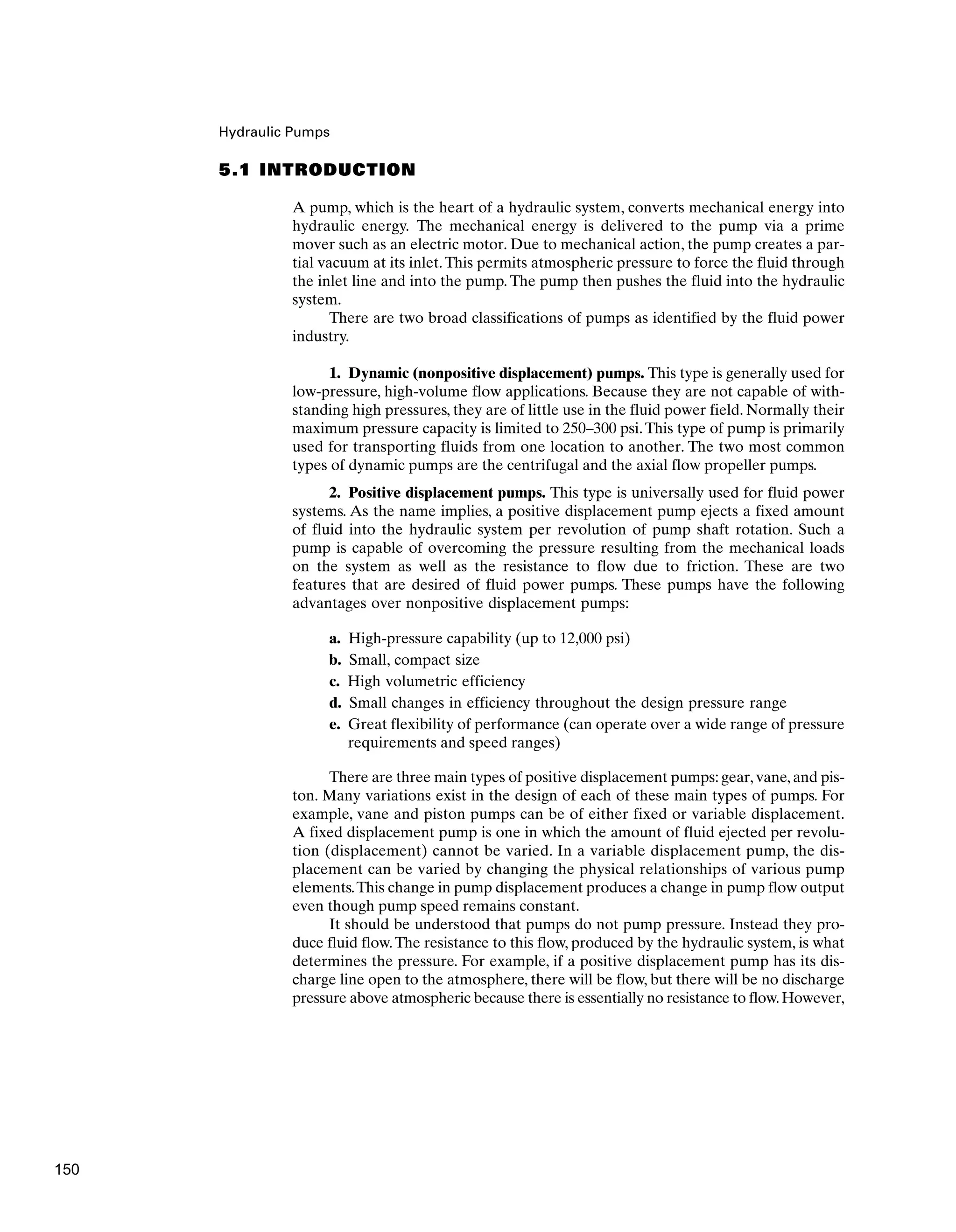 Hydraulic Pumps
5.1 INTRODUCTION
A pump, which is the heart of a hydraulic system, converts mechanical energy into
hydraulic energy. The mechanical energy is delivered to the pump via a prime
mover such as an electric motor. Due to mechanical action, the pump creates a par-
tial vacuum at its inlet.This permits atmospheric pressure to force the fluid through
the inlet line and into the pump. The pump then pushes the fluid into the hydraulic
system.
There are two broad classifications of pumps as identified by the fluid power
industry.
1. Dynamic (nonpositive displacement) pumps. This type is generally used for
low-pressure, high-volume flow applications. Because they are not capable of with-
standing high pressures, they are of little use in the fluid power field. Normally their
maximum pressure capacity is limited to 250–300 psi.This type of pump is primarily
used for transporting fluids from one location to another. The two most common
types of dynamic pumps are the centrifugal and the axial flow propeller pumps.
2. Positive displacement pumps. This type is universally used for fluid power
systems. As the name implies, a positive displacement pump ejects a fixed amount
of fluid into the hydraulic system per revolution of pump shaft rotation. Such a
pump is capable of overcoming the pressure resulting from the mechanical loads
on the system as well as the resistance to flow due to friction. These are two
features that are desired of fluid power pumps. These pumps have the following
advantages over nonpositive displacement pumps:
a. High-pressure capability (up to 12,000 psi)
b. Small, compact size
c. High volumetric efficiency
d. Small changes in efficiency throughout the design pressure range
e. Great flexibility of performance (can operate over a wide range of pressure
requirements and speed ranges)
There are three main types of positive displacement pumps: gear, vane, and pis-
ton. Many variations exist in the design of each of these main types of pumps. For
example, vane and piston pumps can be of either fixed or variable displacement.
A fixed displacement pump is one in which the amount of fluid ejected per revolu-
tion (displacement) cannot be varied. In a variable displacement pump, the dis-
placement can be varied by changing the physical relationships of various pump
elements.This change in pump displacement produces a change in pump flow output
even though pump speed remains constant.
It should be understood that pumps do not pump pressure. Instead they pro-
duce fluid flow.The resistance to this flow, produced by the hydraulic system, is what
determines the pressure. For example, if a positive displacement pump has its dis-
charge line open to the atmosphere, there will be flow, but there will be no discharge
pressure above atmospheric because there is essentially no resistance to flow.However,
150
 