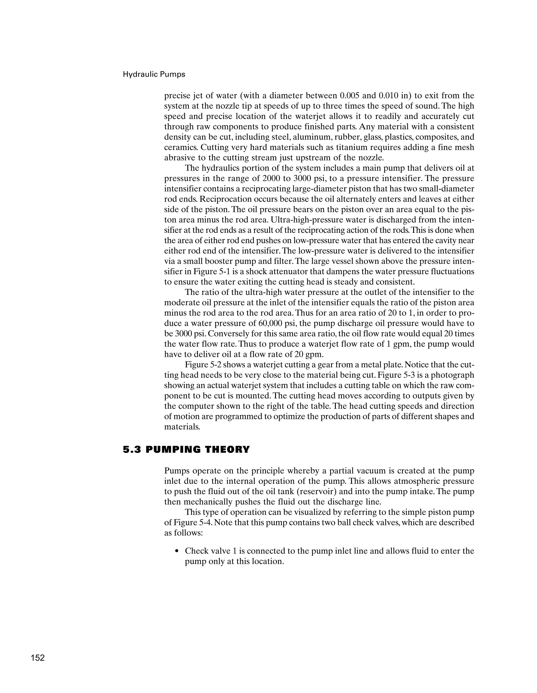 Hydraulic Pumps
precise jet of water (with a diameter between 0.005 and 0.010 in) to exit from the
system at the nozzle tip at speeds of up to three times the speed of sound. The high
speed and precise location of the waterjet allows it to readily and accurately cut
through raw components to produce finished parts. Any material with a consistent
density can be cut, including steel, aluminum, rubber, glass, plastics, composites, and
ceramics. Cutting very hard materials such as titanium requires adding a fine mesh
abrasive to the cutting stream just upstream of the nozzle.
The hydraulics portion of the system includes a main pump that delivers oil at
pressures in the range of 2000 to 3000 psi, to a pressure intensifier. The pressure
intensifier contains a reciprocating large-diameter piston that has two small-diameter
rod ends. Reciprocation occurs because the oil alternately enters and leaves at either
side of the piston.The oil pressure bears on the piston over an area equal to the pis-
ton area minus the rod area. Ultra-high-pressure water is discharged from the inten-
sifier at the rod ends as a result of the reciprocating action of the rods.This is done when
the area of either rod end pushes on low-pressure water that has entered the cavity near
either rod end of the intensifier.The low-pressure water is delivered to the intensifier
via a small booster pump and filter.The large vessel shown above the pressure inten-
sifier in Figure 5-1 is a shock attenuator that dampens the water pressure fluctuations
to ensure the water exiting the cutting head is steady and consistent.
The ratio of the ultra-high water pressure at the outlet of the intensifier to the
moderate oil pressure at the inlet of the intensifier equals the ratio of the piston area
minus the rod area to the rod area.Thus for an area ratio of 20 to 1, in order to pro-
duce a water pressure of 60,000 psi, the pump discharge oil pressure would have to
be 3000 psi. Conversely for this same area ratio, the oil flow rate would equal 20 times
the water flow rate. Thus to produce a waterjet flow rate of 1 gpm, the pump would
have to deliver oil at a flow rate of 20 gpm.
Figure 5-2 shows a waterjet cutting a gear from a metal plate.Notice that the cut-
ting head needs to be very close to the material being cut. Figure 5-3 is a photograph
showing an actual waterjet system that includes a cutting table on which the raw com-
ponent to be cut is mounted.The cutting head moves according to outputs given by
the computer shown to the right of the table.The head cutting speeds and direction
of motion are programmed to optimize the production of parts of different shapes and
materials.
5.3 PUMPING THEORY
Pumps operate on the principle whereby a partial vacuum is created at the pump
inlet due to the internal operation of the pump. This allows atmospheric pressure
to push the fluid out of the oil tank (reservoir) and into the pump intake.The pump
then mechanically pushes the fluid out the discharge line.
This type of operation can be visualized by referring to the simple piston pump
of Figure 5-4. Note that this pump contains two ball check valves, which are described
as follows:
• Check valve 1 is connected to the pump inlet line and allows fluid to enter the
pump only at this location.
152
 