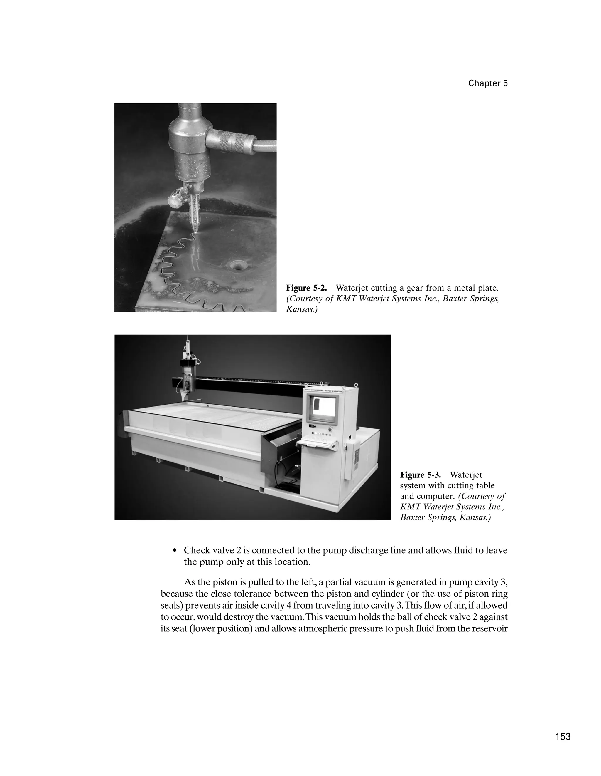 Chapter 5
• Check valve 2 is connected to the pump discharge line and allows fluid to leave
the pump only at this location.
As the piston is pulled to the left, a partial vacuum is generated in pump cavity 3,
because the close tolerance between the piston and cylinder (or the use of piston ring
seals) prevents air inside cavity 4 from traveling into cavity 3.This flow of air,if allowed
to occur,would destroy the vacuum.This vacuum holds the ball of check valve 2 against
its seat (lower position) and allows atmospheric pressure to push fluid from the reservoir
Figure 5-2. Waterjet cutting a gear from a metal plate.
(Courtesy of KMT Waterjet Systems Inc., Baxter Springs,
Kansas.)
Figure 5-3. Waterjet
system with cutting table
and computer. (Courtesy of
KMT Waterjet Systems Inc.,
Baxter Springs, Kansas.)
153
 