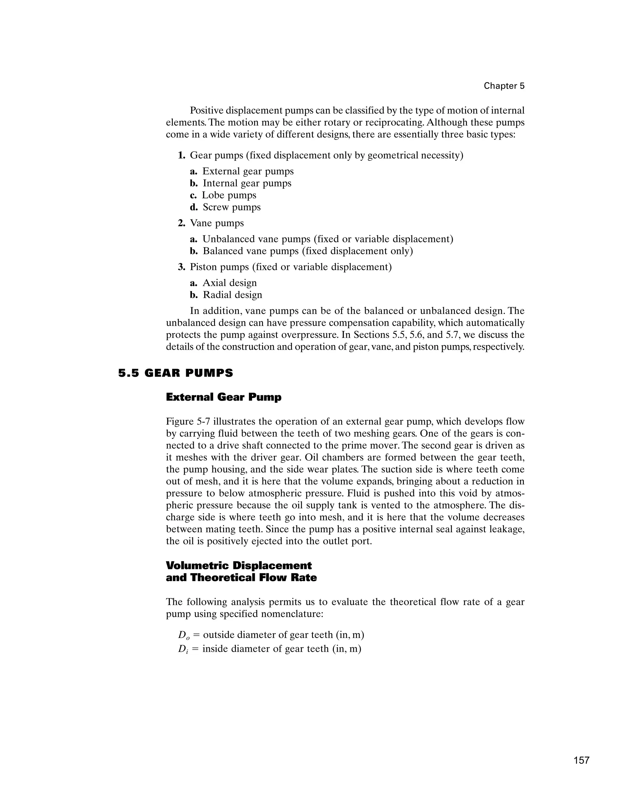 Chapter 5
Positive displacement pumps can be classified by the type of motion of internal
elements. The motion may be either rotary or reciprocating. Although these pumps
come in a wide variety of different designs, there are essentially three basic types:
1. Gear pumps (fixed displacement only by geometrical necessity)
a. External gear pumps
b. Internal gear pumps
c. Lobe pumps
d. Screw pumps
2. Vane pumps
a. Unbalanced vane pumps (fixed or variable displacement)
b. Balanced vane pumps (fixed displacement only)
3. Piston pumps (fixed or variable displacement)
a. Axial design
b. Radial design
In addition, vane pumps can be of the balanced or unbalanced design. The
unbalanced design can have pressure compensation capability, which automatically
protects the pump against overpressure. In Sections 5.5, 5.6, and 5.7, we discuss the
details of the construction and operation of gear, vane, and piston pumps, respectively.
5.5 GEAR PUMPS
External Gear Pump
Figure 5-7 illustrates the operation of an external gear pump, which develops flow
by carrying fluid between the teeth of two meshing gears. One of the gears is con-
nected to a drive shaft connected to the prime mover. The second gear is driven as
it meshes with the driver gear. Oil chambers are formed between the gear teeth,
the pump housing, and the side wear plates. The suction side is where teeth come
out of mesh, and it is here that the volume expands, bringing about a reduction in
pressure to below atmospheric pressure. Fluid is pushed into this void by atmos-
pheric pressure because the oil supply tank is vented to the atmosphere. The dis-
charge side is where teeth go into mesh, and it is here that the volume decreases
between mating teeth. Since the pump has a positive internal seal against leakage,
the oil is positively ejected into the outlet port.
Volumetric Displacement
and Theoretical Flow Rate
The following analysis permits us to evaluate the theoretical flow rate of a gear
pump using specified nomenclature:
Do ⫽ outside diameter of gear teeth (in, m)
Di ⫽ inside diameter of gear teeth (in, m)
157
 