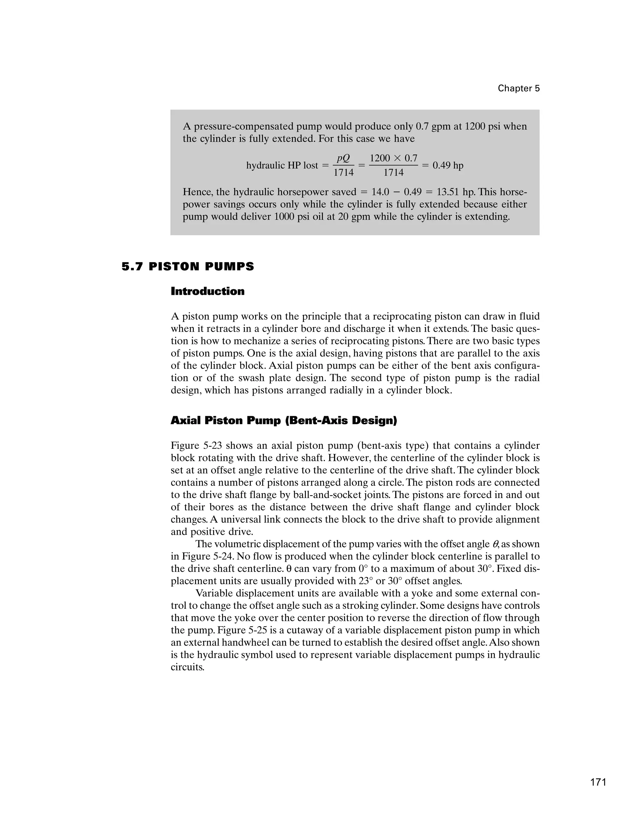 A pressure-compensated pump would produce only 0.7 gpm at 1200 psi when
the cylinder is fully extended. For this case we have
Hence, the hydraulic horsepower saved ⫽ 14.0 ⫺ 0.49 ⫽ 13.51 hp. This horse-
power savings occurs only while the cylinder is fully extended because either
pump would deliver 1000 psi oil at 20 gpm while the cylinder is extending.
hydraulic HP lost ⫽
pQ
1714
⫽
1200 ⫻ 0.7
1714
⫽ 0.49 hp
Chapter 5
5.7 PISTON PUMPS
Introduction
A piston pump works on the principle that a reciprocating piston can draw in fluid
when it retracts in a cylinder bore and discharge it when it extends. The basic ques-
tion is how to mechanize a series of reciprocating pistons.There are two basic types
of piston pumps. One is the axial design, having pistons that are parallel to the axis
of the cylinder block. Axial piston pumps can be either of the bent axis configura-
tion or of the swash plate design. The second type of piston pump is the radial
design, which has pistons arranged radially in a cylinder block.
Axial Piston Pump (Bent-Axis Design)
Figure 5-23 shows an axial piston pump (bent-axis type) that contains a cylinder
block rotating with the drive shaft. However, the centerline of the cylinder block is
set at an offset angle relative to the centerline of the drive shaft. The cylinder block
contains a number of pistons arranged along a circle.The piston rods are connected
to the drive shaft flange by ball-and-socket joints. The pistons are forced in and out
of their bores as the distance between the drive shaft flange and cylinder block
changes.A universal link connects the block to the drive shaft to provide alignment
and positive drive.
The volumetric displacement of the pump varies with the offset angle q,as shown
in Figure 5-24. No flow is produced when the cylinder block centerline is parallel to
the drive shaft centerline. θ can vary from 0° to a maximum of about 30°. Fixed dis-
placement units are usually provided with 23° or 30° offset angles.
Variable displacement units are available with a yoke and some external con-
trol to change the offset angle such as a stroking cylinder. Some designs have controls
that move the yoke over the center position to reverse the direction of flow through
the pump. Figure 5-25 is a cutaway of a variable displacement piston pump in which
an external handwheel can be turned to establish the desired offset angle.Also shown
is the hydraulic symbol used to represent variable displacement pumps in hydraulic
circuits.
171
 