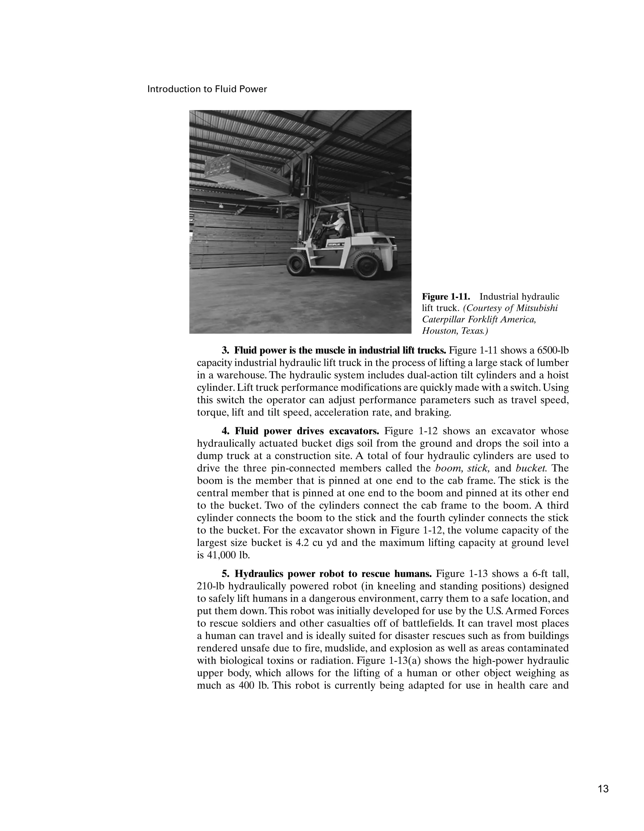 Introduction to Fluid Power
3. Fluid power is the muscle in industrial lift trucks. Figure 1-11 shows a 6500-lb
capacity industrial hydraulic lift truck in the process of lifting a large stack of lumber
in a warehouse. The hydraulic system includes dual-action tilt cylinders and a hoist
cylinder.Lift truck performance modifications are quickly made with a switch.Using
this switch the operator can adjust performance parameters such as travel speed,
torque, lift and tilt speed, acceleration rate, and braking.
4. Fluid power drives excavators. Figure 1-12 shows an excavator whose
hydraulically actuated bucket digs soil from the ground and drops the soil into a
dump truck at a construction site. A total of four hydraulic cylinders are used to
drive the three pin-connected members called the boom, stick, and bucket. The
boom is the member that is pinned at one end to the cab frame. The stick is the
central member that is pinned at one end to the boom and pinned at its other end
to the bucket. Two of the cylinders connect the cab frame to the boom. A third
cylinder connects the boom to the stick and the fourth cylinder connects the stick
to the bucket. For the excavator shown in Figure 1-12, the volume capacity of the
largest size bucket is 4.2 cu yd and the maximum lifting capacity at ground level
is 41,000 lb.
5. Hydraulics power robot to rescue humans. Figure 1-13 shows a 6-ft tall,
210-lb hydraulically powered robot (in kneeling and standing positions) designed
to safely lift humans in a dangerous environment, carry them to a safe location, and
put them down.This robot was initially developed for use by the U.S.Armed Forces
to rescue soldiers and other casualties off of battlefields. It can travel most places
a human can travel and is ideally suited for disaster rescues such as from buildings
rendered unsafe due to fire, mudslide, and explosion as well as areas contaminated
with biological toxins or radiation. Figure 1-13(a) shows the high-power hydraulic
upper body, which allows for the lifting of a human or other object weighing as
much as 400 lb. This robot is currently being adapted for use in health care and
Figure 1-11. Industrial hydraulic
lift truck. (Courtesy of Mitsubishi
Caterpillar Forklift America,
Houston, Texas.)
13
 
