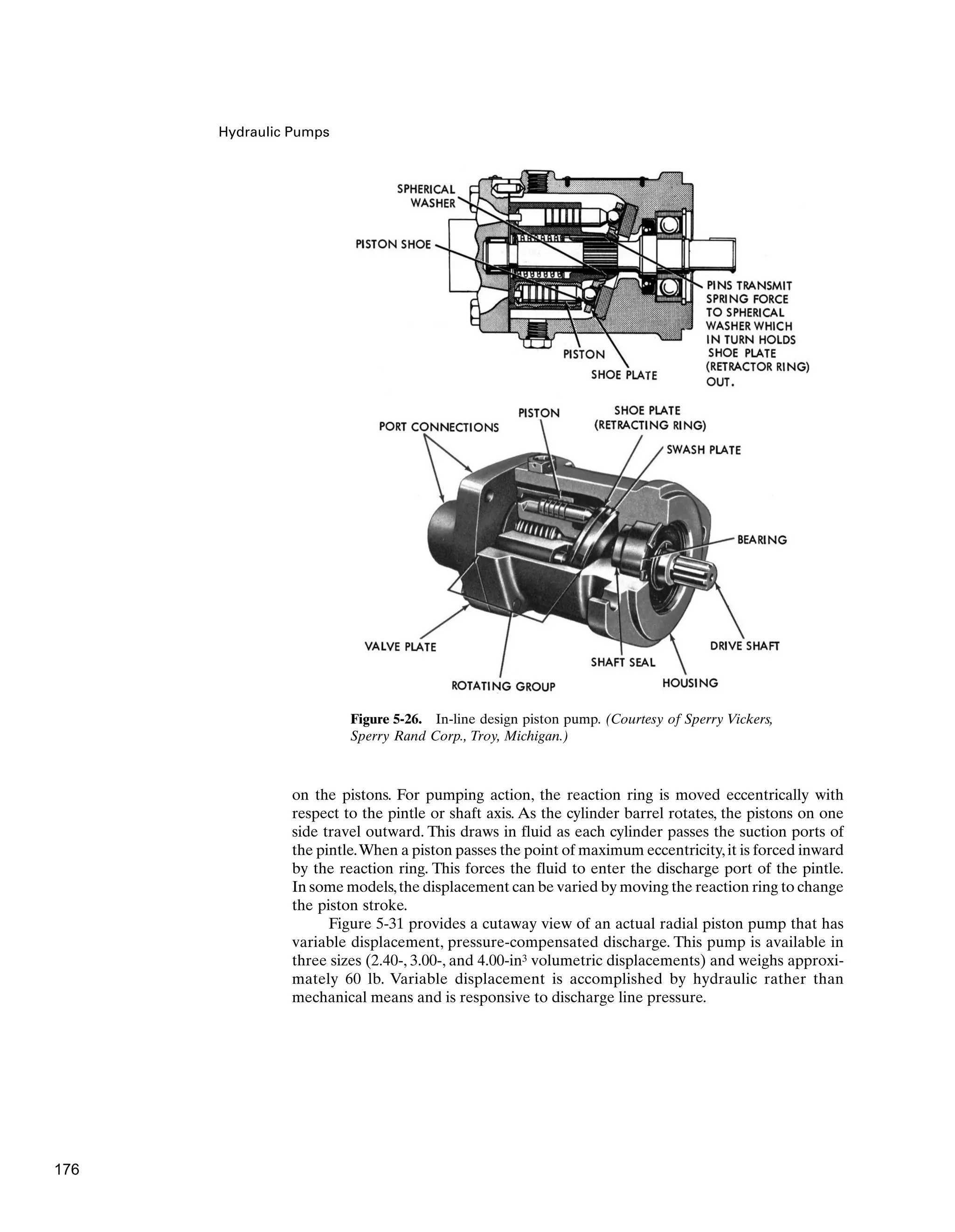 Hydraulic Pumps
Figure 5-26. In-line design piston pump. (Courtesy of Sperry Vickers,
Sperry Rand Corp., Troy, Michigan.)
on the pistons. For pumping action, the reaction ring is moved eccentrically with
respect to the pintle or shaft axis. As the cylinder barrel rotates, the pistons on one
side travel outward. This draws in fluid as each cylinder passes the suction ports of
the pintle.When a piston passes the point of maximum eccentricity,it is forced inward
by the reaction ring. This forces the fluid to enter the discharge port of the pintle.
In some models,the displacement can be varied by moving the reaction ring to change
the piston stroke.
Figure 5-31 provides a cutaway view of an actual radial piston pump that has
variable displacement, pressure-compensated discharge. This pump is available in
three sizes (2.40-, 3.00-, and 4.00-in3 volumetric displacements) and weighs approxi-
mately 60 lb. Variable displacement is accomplished by hydraulic rather than
mechanical means and is responsive to discharge line pressure.
176
 