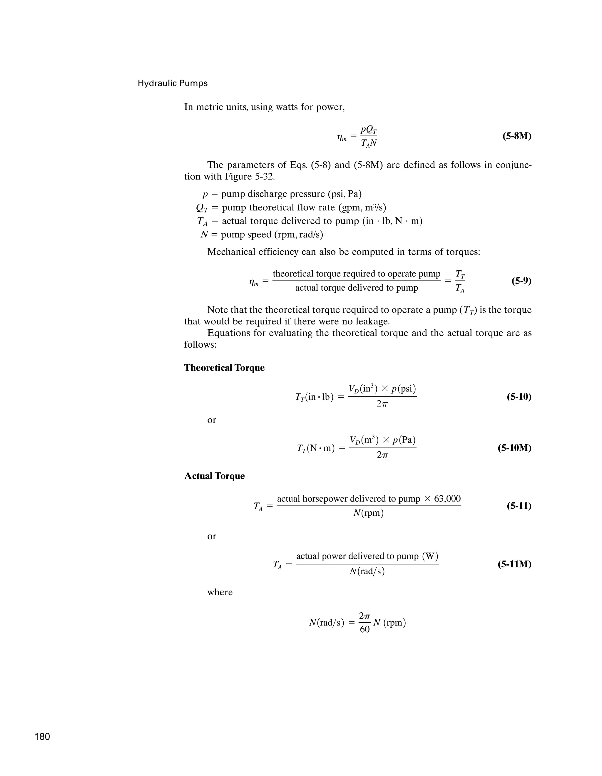 Hydraulic Pumps
In metric units, using watts for power,
(5-8M)
The parameters of Eqs. (5-8) and (5-8M) are defined as follows in conjunc-
tion with Figure 5-32.
p ⫽ pump discharge pressure (psi, Pa)
QT ⫽ pump theoretical flow rate (gpm, m3/s)
TA ⫽ actual torque delivered to pump (in · lb, N · m)
N ⫽ pump speed (rpm, rad/s)
Mechanical efficiency can also be computed in terms of torques:
(5-9)
Note that the theoretical torque required to operate a pump (TT) is the torque
that would be required if there were no leakage.
Equations for evaluating the theoretical torque and the actual torque are as
follows:
Theoretical Torque
(5-10)
or
(5-10M)
Actual Torque
(5-11)
or
(5-11M)
where
N1rads2 ⫽
2p
60
N 1rpm2
TA ⫽
actual power delivered to pump 1W2
N1rads2
TA ⫽
actual horsepower delivered to pump ⫻ 63,000
N1rpm2
TT 1N # m2 ⫽
VD 1m3
2 ⫻ p1Pa2
2p
TT 1in # lb2 ⫽
VD 1in3
2 ⫻ p1psi2
2p
hm ⫽
theoretical torque required to operate pump
actual torque delivered to pump
⫽
TT
TA
hm ⫽
pQT
TAN
180
 