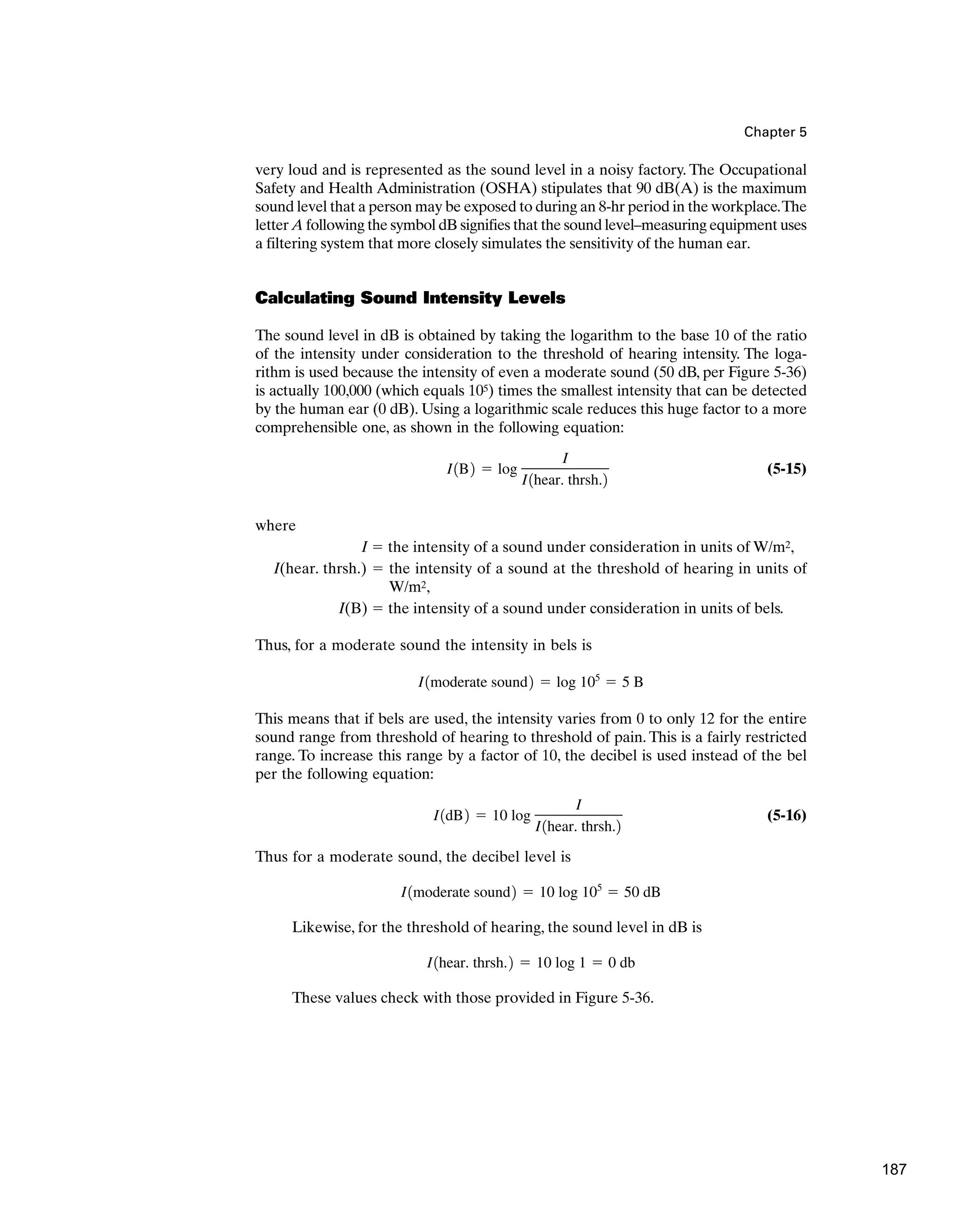 Chapter 5
very loud and is represented as the sound level in a noisy factory. The Occupational
Safety and Health Administration (OSHA) stipulates that 90 dB(A) is the maximum
sound level that a person may be exposed to during an 8-hr period in the workplace.The
letter A following the symbol dB signifies that the sound level–measuring equipment uses
a filtering system that more closely simulates the sensitivity of the human ear.
Calculating Sound Intensity Levels
The sound level in dB is obtained by taking the logarithm to the base 10 of the ratio
of the intensity under consideration to the threshold of hearing intensity. The loga-
rithm is used because the intensity of even a moderate sound (50 dB, per Figure 5-36)
is actually 100,000 (which equals 105) times the smallest intensity that can be detected
by the human ear (0 dB). Using a logarithmic scale reduces this huge factor to a more
comprehensible one, as shown in the following equation:
(5-15)
where
I ⫽ the intensity of a sound under consideration in units of W/m2,
I(hear. thrsh.) ⫽ the intensity of a sound at the threshold of hearing in units of
W/m2,
I(B) ⫽ the intensity of a sound under consideration in units of bels.
Thus, for a moderate sound the intensity in bels is
This means that if bels are used, the intensity varies from 0 to only 12 for the entire
sound range from threshold of hearing to threshold of pain. This is a fairly restricted
range. To increase this range by a factor of 10, the decibel is used instead of the bel
per the following equation:
(5-16)
Thus for a moderate sound, the decibel level is
Likewise, for the threshold of hearing, the sound level in dB is
These values check with those provided in Figure 5-36.
I1hear. thrsh.2 ⫽ 10 log 1 ⫽ 0 db
I1moderate sound2 ⫽ 10 log 105
⫽ 50 dB
I1dB2 ⫽ 10 log
I
I1hear. thrsh.2
I1moderate sound2 ⫽ log 105
⫽ 5 B
I1B2 ⫽ log
I
I1hear. thrsh.2
187
 