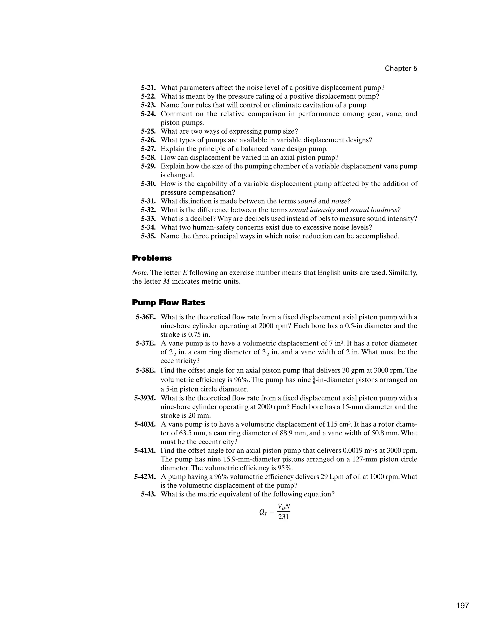 Chapter 5
5-21. What parameters affect the noise level of a positive displacement pump?
5-22. What is meant by the pressure rating of a positive displacement pump?
5-23. Name four rules that will control or eliminate cavitation of a pump.
5-24. Comment on the relative comparison in performance among gear, vane, and
piston pumps.
5-25. What are two ways of expressing pump size?
5-26. What types of pumps are available in variable displacement designs?
5-27. Explain the principle of a balanced vane design pump.
5-28. How can displacement be varied in an axial piston pump?
5-29. Explain how the size of the pumping chamber of a variable displacement vane pump
is changed.
5-30. How is the capability of a variable displacement pump affected by the addition of
pressure compensation?
5-31. What distinction is made between the terms sound and noise?
5-32. What is the difference between the terms sound intensity and sound loudness?
5-33. What is a decibel?Why are decibels used instead of bels to measure sound intensity?
5-34. What two human-safety concerns exist due to excessive noise levels?
5-35. Name the three principal ways in which noise reduction can be accomplished.
Problems
Note: The letter E following an exercise number means that English units are used. Similarly,
the letter M indicates metric units.
Pump Flow Rates
5-36E. What is the theoretical flow rate from a fixed displacement axial piston pump with a
nine-bore cylinder operating at 2000 rpm? Each bore has a 0.5-in diameter and the
stroke is 0.75 in.
5-37E. A vane pump is to have a volumetric displacement of 7 in3. It has a rotor diameter
of 2 in, a cam ring diameter of 3 in, and a vane width of 2 in. What must be the
eccentricity?
5-38E. Find the offset angle for an axial piston pump that delivers 30 gpm at 3000 rpm.The
volumetric efficiency is 96%. The pump has nine -in-diameter pistons arranged on
a 5-in piston circle diameter.
5-39M. What is the theoretical flow rate from a fixed displacement axial piston pump with a
nine-bore cylinder operating at 2000 rpm? Each bore has a 15-mm diameter and the
stroke is 20 mm.
5-40M. A vane pump is to have a volumetric displacement of 115 cm3. It has a rotor diame-
ter of 63.5 mm, a cam ring diameter of 88.9 mm, and a vane width of 50.8 mm.What
must be the eccentricity?
5-41M. Find the offset angle for an axial piston pump that delivers 0.0019 m3/s at 3000 rpm.
The pump has nine 15.9-mm-diameter pistons arranged on a 127-mm piston circle
diameter.The volumetric efficiency is 95%.
5-42M. A pump having a 96% volumetric efficiency delivers 29 Lpm of oil at 1000 rpm.What
is the volumetric displacement of the pump?
5-43. What is the metric equivalent of the following equation?
QT ⫽
VDN
231
5
8
1
2
1
2
197
 