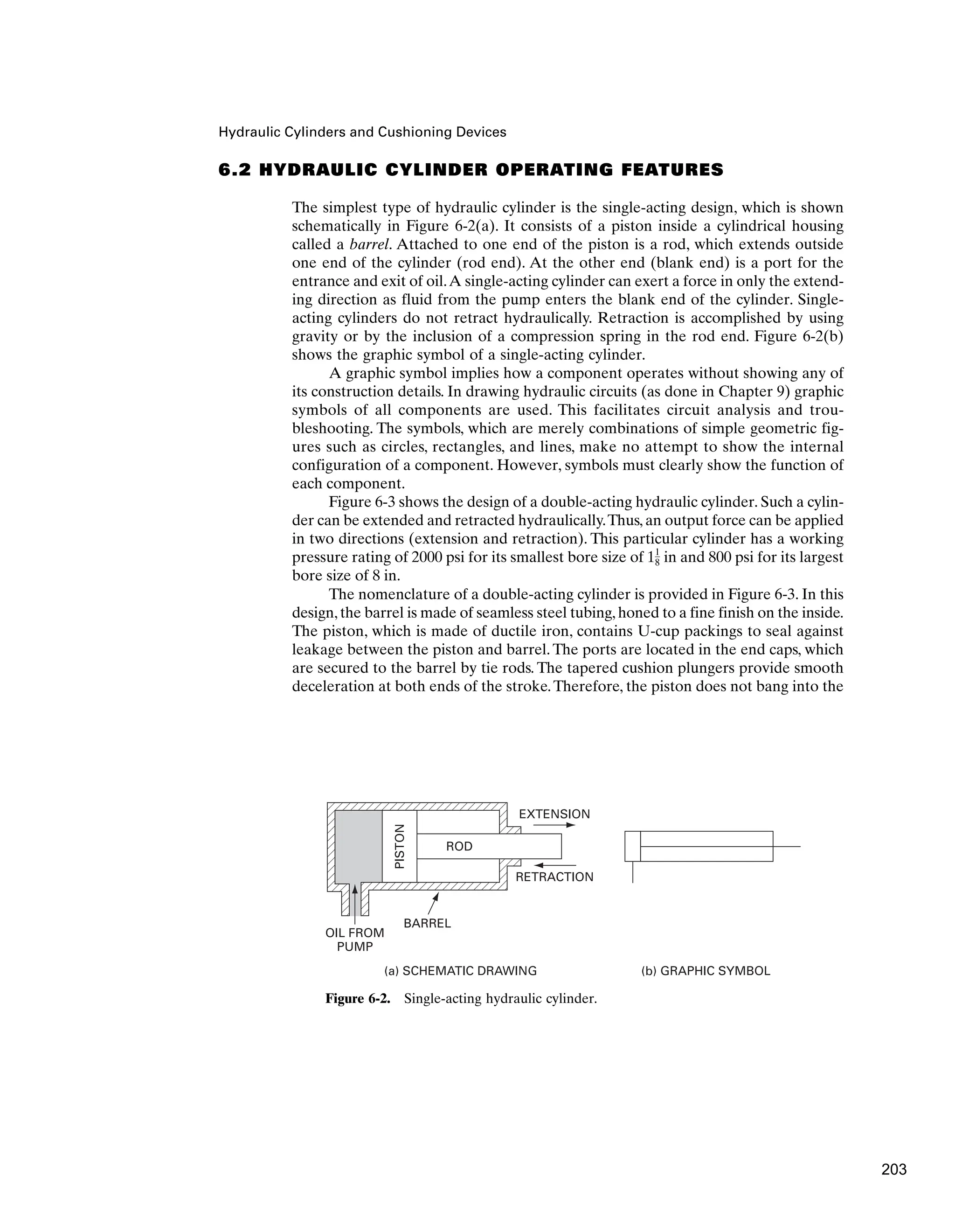 Hydraulic Cylinders and Cushioning Devices
6.2 HYDRAULIC CYLINDER OPERATING FEATURES
The simplest type of hydraulic cylinder is the single-acting design, which is shown
schematically in Figure 6-2(a). It consists of a piston inside a cylindrical housing
called a barrel. Attached to one end of the piston is a rod, which extends outside
one end of the cylinder (rod end). At the other end (blank end) is a port for the
entrance and exit of oil.A single-acting cylinder can exert a force in only the extend-
ing direction as fluid from the pump enters the blank end of the cylinder. Single-
acting cylinders do not retract hydraulically. Retraction is accomplished by using
gravity or by the inclusion of a compression spring in the rod end. Figure 6-2(b)
shows the graphic symbol of a single-acting cylinder.
A graphic symbol implies how a component operates without showing any of
its construction details. In drawing hydraulic circuits (as done in Chapter 9) graphic
symbols of all components are used. This facilitates circuit analysis and trou-
bleshooting. The symbols, which are merely combinations of simple geometric fig-
ures such as circles, rectangles, and lines, make no attempt to show the internal
configuration of a component. However, symbols must clearly show the function of
each component.
Figure 6-3 shows the design of a double-acting hydraulic cylinder. Such a cylin-
der can be extended and retracted hydraulically.Thus, an output force can be applied
in two directions (extension and retraction). This particular cylinder has a working
pressure rating of 2000 psi for its smallest bore size of 1 in and 800 psi for its largest
bore size of 8 in.
The nomenclature of a double-acting cylinder is provided in Figure 6-3. In this
design, the barrel is made of seamless steel tubing, honed to a fine finish on the inside.
The piston, which is made of ductile iron, contains U-cup packings to seal against
leakage between the piston and barrel. The ports are located in the end caps, which
are secured to the barrel by tie rods. The tapered cushion plungers provide smooth
deceleration at both ends of the stroke.Therefore, the piston does not bang into the
1
8
ROD
BARREL
OIL FROM
PUMP
EXTENSION
RETRACTION
PISTON
(a) SCHEMATIC DRAWING (b) GRAPHIC SYMBOL
Figure 6-2. Single-acting hydraulic cylinder.
203
 