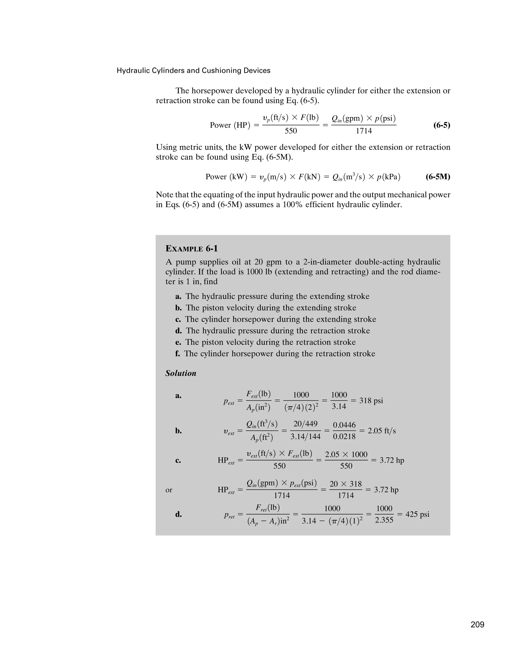 EXAMPLE 6-1
A pump supplies oil at 20 gpm to a 2-in-diameter double-acting hydraulic
cylinder. If the load is 1000 lb (extending and retracting) and the rod diame-
ter is 1 in, find
a. The hydraulic pressure during the extending stroke
b. The piston velocity during the extending stroke
c. The cylinder horsepower during the extending stroke
d. The hydraulic pressure during the retraction stroke
e. The piston velocity during the retraction stroke
f. The cylinder horsepower during the retraction stroke
Solution
a.
b.
c.
or
d. pret ⫽
Fret 1lb2
1Ap ⫺ Ar 2in2
⫽
1000
3.14 ⫺ 1p42 1122
⫽
1000
2.355
⫽ 425 psi
HPext ⫽
Qin 1gpm2 ⫻ pext 1psi2
1714
⫽
20 ⫻ 318
1714
⫽ 3.72 hp
HPext ⫽
yext 1fts2 ⫻ Fext 1lb2
550
⫽
2.05 ⫻ 1000
550
⫽ 3.72 hp
yext ⫽
Qin 1ft3
s2
Ap 1ft2
2
⫽
20449
3.14144
⫽
0.0446
0.0218
⫽ 2.05 fts
pext ⫽
Fext 1lb2
Ap 1in2
2
⫽
1000
1p42 1222
⫽
1000
3.14
⫽ 318 psi
Hydraulic Cylinders and Cushioning Devices
The horsepower developed by a hydraulic cylinder for either the extension or
retraction stroke can be found using Eq. (6-5).
(6-5)
Using metric units, the kW power developed for either the extension or retraction
stroke can be found using Eq. (6-5M).
(6-5M)
Note that the equating of the input hydraulic power and the output mechanical power
in Eqs. (6-5) and (6-5M) assumes a 100% efficient hydraulic cylinder.
Power 1kW2 ⫽ yp 1ms2 ⫻ F1kN2 ⫽ Qin 1m3
s2 ⫻ p1kPa2
Power 1HP2 ⫽
yp 1fts2 ⫻ F1lb2
550
⫽
Qin 1gpm2 ⫻ p1psi2
1714
209
 
