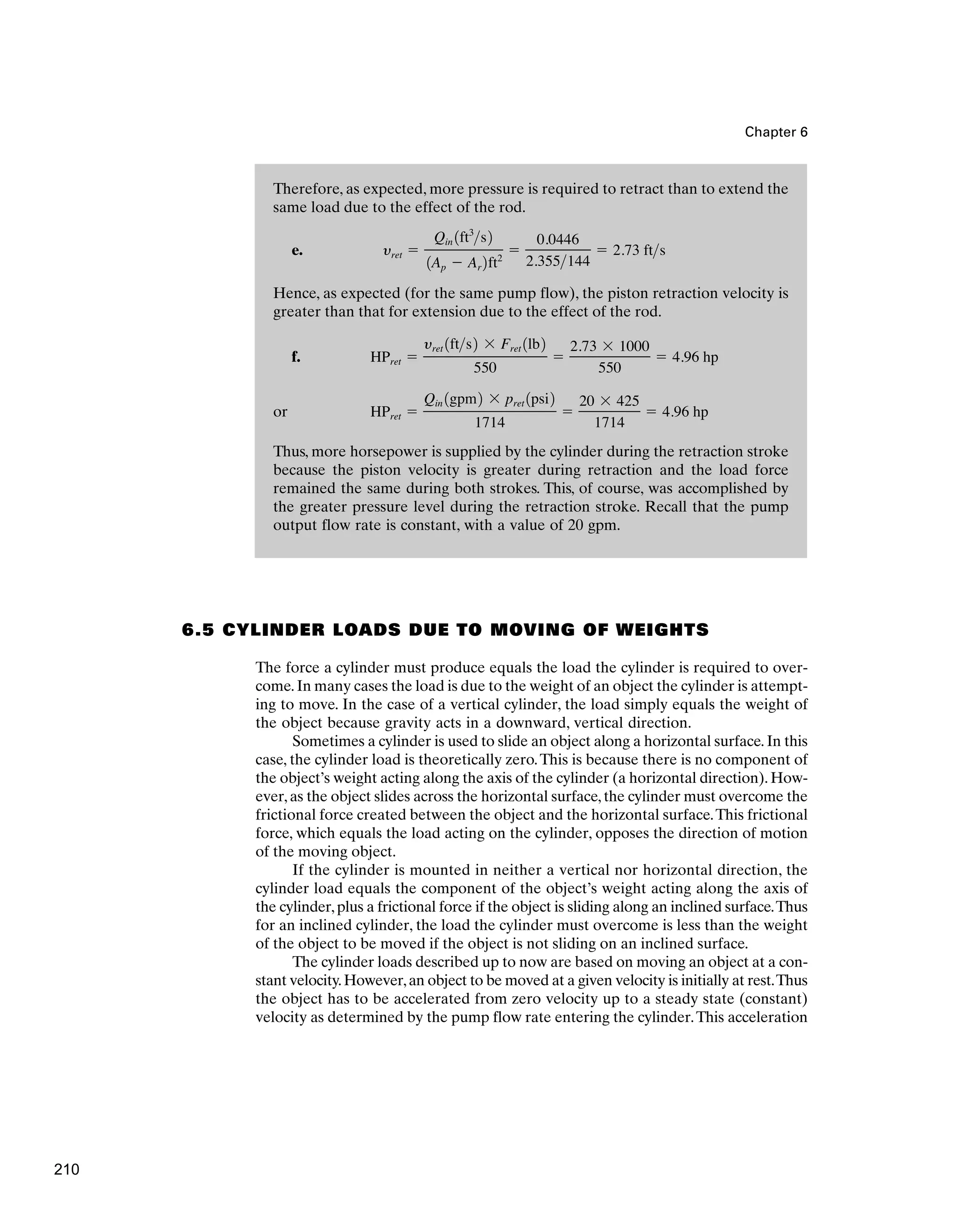 Therefore, as expected, more pressure is required to retract than to extend the
same load due to the effect of the rod.
e.
Hence, as expected (for the same pump flow), the piston retraction velocity is
greater than that for extension due to the effect of the rod.
f.
or
Thus, more horsepower is supplied by the cylinder during the retraction stroke
because the piston velocity is greater during retraction and the load force
remained the same during both strokes. This, of course, was accomplished by
the greater pressure level during the retraction stroke. Recall that the pump
output flow rate is constant, with a value of 20 gpm.
HPret ⫽
Qin 1gpm2 ⫻ pret 1psi2
1714
⫽
20 ⫻ 425
1714
⫽ 4.96 hp
HPret ⫽
yret 1fts2 ⫻ Fret 1lb2
550
⫽
2.73 ⫻ 1000
550
⫽ 4.96 hp
yret ⫽
Qin 1ft3
s2
1Ap ⫺ Ar 2ft2
⫽
0.0446
2.355144
⫽ 2.73 fts
Chapter 6
6.5 CYLINDER LOADS DUE TO MOVING OF WEIGHTS
The force a cylinder must produce equals the load the cylinder is required to over-
come.In many cases the load is due to the weight of an object the cylinder is attempt-
ing to move. In the case of a vertical cylinder, the load simply equals the weight of
the object because gravity acts in a downward, vertical direction.
Sometimes a cylinder is used to slide an object along a horizontal surface.In this
case, the cylinder load is theoretically zero.This is because there is no component of
the object’s weight acting along the axis of the cylinder (a horizontal direction). How-
ever,as the object slides across the horizontal surface,the cylinder must overcome the
frictional force created between the object and the horizontal surface.This frictional
force, which equals the load acting on the cylinder, opposes the direction of motion
of the moving object.
If the cylinder is mounted in neither a vertical nor horizontal direction, the
cylinder load equals the component of the object’s weight acting along the axis of
the cylinder,plus a frictional force if the object is sliding along an inclined surface.Thus
for an inclined cylinder, the load the cylinder must overcome is less than the weight
of the object to be moved if the object is not sliding on an inclined surface.
The cylinder loads described up to now are based on moving an object at a con-
stant velocity.However,an object to be moved at a given velocity is initially at rest.Thus
the object has to be accelerated from zero velocity up to a steady state (constant)
velocity as determined by the pump flow rate entering the cylinder.This acceleration
210
 