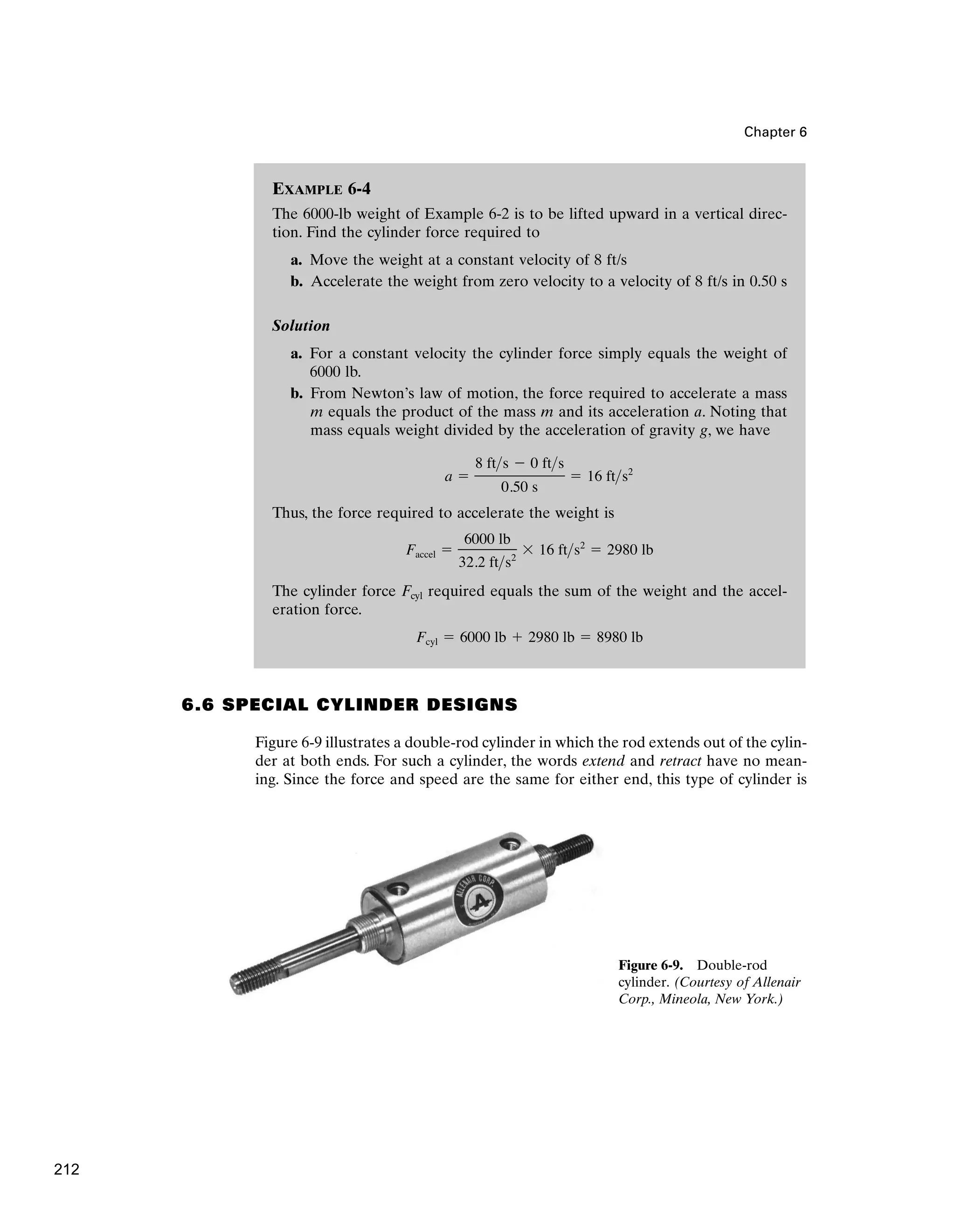EXAMPLE 6-4
The 6000-lb weight of Example 6-2 is to be lifted upward in a vertical direc-
tion. Find the cylinder force required to
a. Move the weight at a constant velocity of 8 ft/s
b. Accelerate the weight from zero velocity to a velocity of 8 ft/s in 0.50 s
Solution
a. For a constant velocity the cylinder force simply equals the weight of
6000 lb.
b. From Newton’s law of motion, the force required to accelerate a mass
m equals the product of the mass m and its acceleration a. Noting that
mass equals weight divided by the acceleration of gravity g, we have
Thus, the force required to accelerate the weight is
The cylinder force Fcyl required equals the sum of the weight and the accel-
eration force.
Fcyl ⫽ 6000 lb ⫹ 2980 lb ⫽ 8980 lb
Faccel ⫽
6000 lb
32.2 fts2
⫻ 16 fts2
⫽ 2980 lb
a ⫽
8 fts ⫺ 0 fts
0.50 s
⫽ 16 fts2
Chapter 6
6.6 SPECIAL CYLINDER DESIGNS
Figure 6-9 illustrates a double-rod cylinder in which the rod extends out of the cylin-
der at both ends. For such a cylinder, the words extend and retract have no mean-
ing. Since the force and speed are the same for either end, this type of cylinder is
Figure 6-9. Double-rod
cylinder. (Courtesy of Allenair
Corp., Mineola, New York.)
212
 