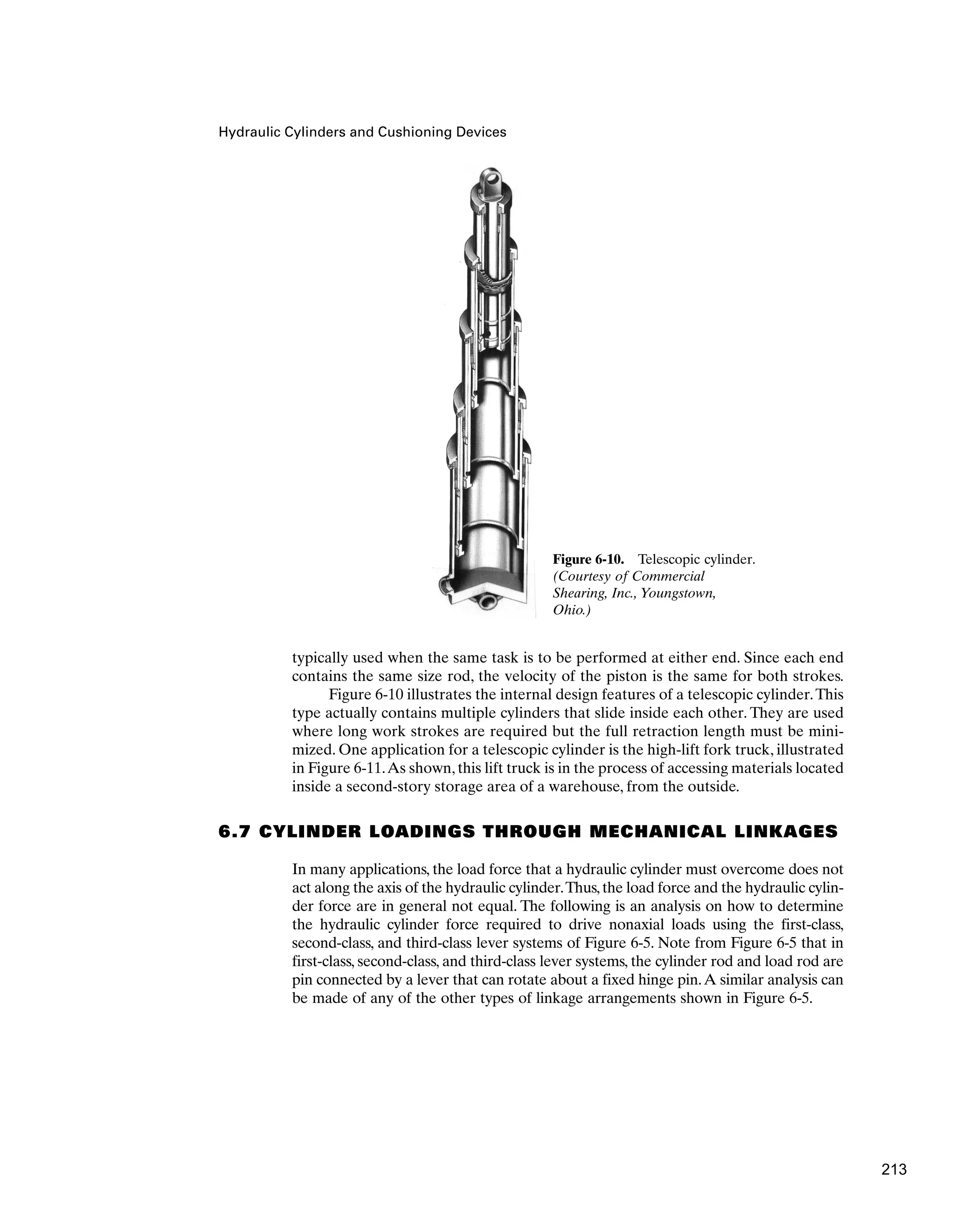 Hydraulic Cylinders and Cushioning Devices
typically used when the same task is to be performed at either end. Since each end
contains the same size rod, the velocity of the piston is the same for both strokes.
Figure 6-10 illustrates the internal design features of a telescopic cylinder.This
type actually contains multiple cylinders that slide inside each other. They are used
where long work strokes are required but the full retraction length must be mini-
mized. One application for a telescopic cylinder is the high-lift fork truck, illustrated
in Figure 6-11.As shown, this lift truck is in the process of accessing materials located
inside a second-story storage area of a warehouse, from the outside.
6.7 CYLINDER LOADINGS THROUGH MECHANICAL LINKAGES
In many applications, the load force that a hydraulic cylinder must overcome does not
act along the axis of the hydraulic cylinder.Thus,the load force and the hydraulic cylin-
der force are in general not equal. The following is an analysis on how to determine
the hydraulic cylinder force required to drive nonaxial loads using the first-class,
second-class, and third-class lever systems of Figure 6-5. Note from Figure 6-5 that in
first-class, second-class, and third-class lever systems, the cylinder rod and load rod are
pin connected by a lever that can rotate about a fixed hinge pin.A similar analysis can
be made of any of the other types of linkage arrangements shown in Figure 6-5.
Figure 6-10. Telescopic cylinder.
(Courtesy of Commercial
Shearing, Inc., Youngstown,
Ohio.)
213
 