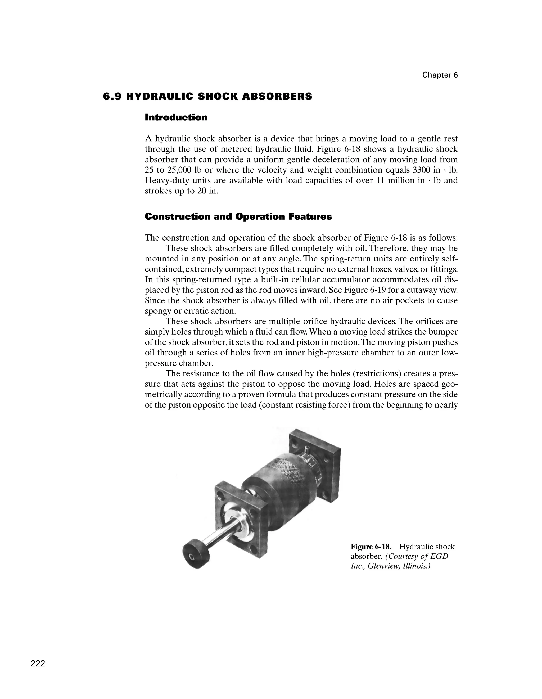 Chapter 6
Figure 6-18. Hydraulic shock
absorber. (Courtesy of EGD
Inc., Glenview, Illinois.)
6.9 HYDRAULIC SHOCK ABSORBERS
Introduction
A hydraulic shock absorber is a device that brings a moving load to a gentle rest
through the use of metered hydraulic fluid. Figure 6-18 shows a hydraulic shock
absorber that can provide a uniform gentle deceleration of any moving load from
25 to 25,000 lb or where the velocity and weight combination equals 3300 in · lb.
Heavy-duty units are available with load capacities of over 11 million in · lb and
strokes up to 20 in.
Construction and Operation Features
The construction and operation of the shock absorber of Figure 6-18 is as follows:
These shock absorbers are filled completely with oil. Therefore, they may be
mounted in any position or at any angle. The spring-return units are entirely self-
contained, extremely compact types that require no external hoses, valves, or fittings.
In this spring-returned type a built-in cellular accumulator accommodates oil dis-
placed by the piston rod as the rod moves inward. See Figure 6-19 for a cutaway view.
Since the shock absorber is always filled with oil, there are no air pockets to cause
spongy or erratic action.
These shock absorbers are multiple-orifice hydraulic devices. The orifices are
simply holes through which a fluid can flow.When a moving load strikes the bumper
of the shock absorber, it sets the rod and piston in motion.The moving piston pushes
oil through a series of holes from an inner high-pressure chamber to an outer low-
pressure chamber.
The resistance to the oil flow caused by the holes (restrictions) creates a pres-
sure that acts against the piston to oppose the moving load. Holes are spaced geo-
metrically according to a proven formula that produces constant pressure on the side
of the piston opposite the load (constant resisting force) from the beginning to nearly
222
 