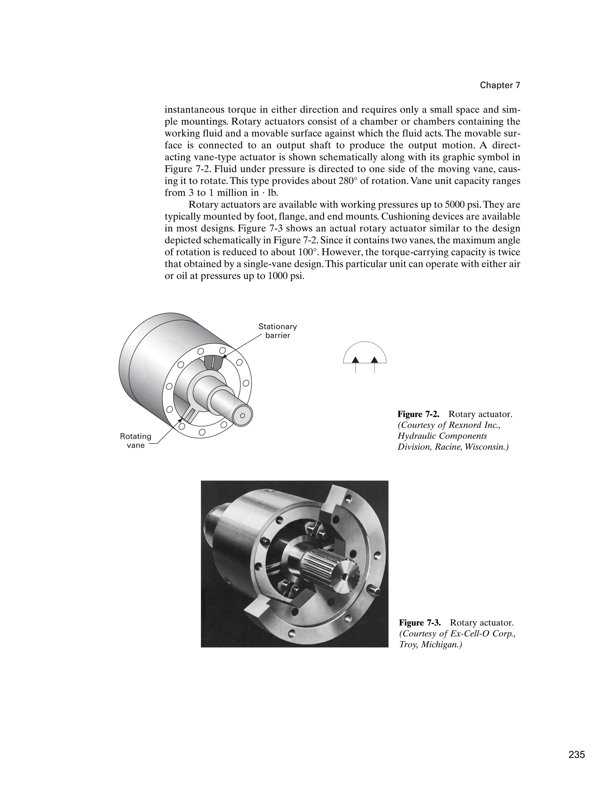 Chapter 7
Rotating
vane
Stationary
barrier
Figure 7-2. Rotary actuator.
(Courtesy of Rexnord Inc.,
Hydraulic Components
Division, Racine, Wisconsin.)
instantaneous torque in either direction and requires only a small space and sim-
ple mountings. Rotary actuators consist of a chamber or chambers containing the
working fluid and a movable surface against which the fluid acts. The movable sur-
face is connected to an output shaft to produce the output motion. A direct-
acting vane-type actuator is shown schematically along with its graphic symbol in
Figure 7-2. Fluid under pressure is directed to one side of the moving vane, caus-
ing it to rotate.This type provides about 280° of rotation.Vane unit capacity ranges
from 3 to 1 million in · lb.
Rotary actuators are available with working pressures up to 5000 psi.They are
typically mounted by foot, flange, and end mounts. Cushioning devices are available
in most designs. Figure 7-3 shows an actual rotary actuator similar to the design
depicted schematically in Figure 7-2. Since it contains two vanes, the maximum angle
of rotation is reduced to about 100°. However, the torque-carrying capacity is twice
that obtained by a single-vane design.This particular unit can operate with either air
or oil at pressures up to 1000 psi.
Figure 7-3. Rotary actuator.
(Courtesy of Ex-Cell-O Corp.,
Troy, Michigan.)
235
 