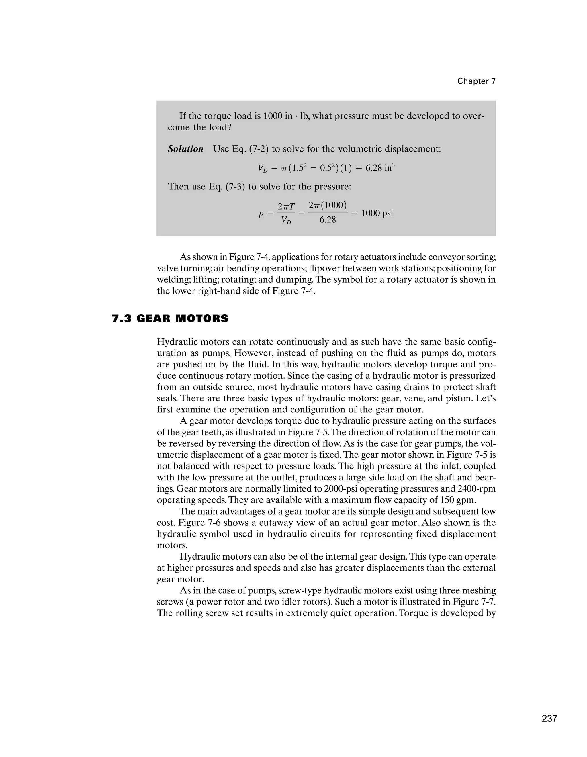 If the torque load is 1000 in · lb, what pressure must be developed to over-
come the load?
Solution Use Eq. (7-2) to solve for the volumetric displacement:
Then use Eq. (7-3) to solve for the pressure:
p ⫽
2pT
VD
⫽
2p110002
6.28
⫽ 1000 psi
VD ⫽ p11.52
⫺ 0.52
2 112 ⫽ 6.28 in3
Chapter 7
As shown in Figure 7-4,applications for rotary actuators include conveyor sorting;
valve turning; air bending operations; flipover between work stations; positioning for
welding; lifting; rotating; and dumping.The symbol for a rotary actuator is shown in
the lower right-hand side of Figure 7-4.
7.3 GEAR MOTORS
Hydraulic motors can rotate continuously and as such have the same basic config-
uration as pumps. However, instead of pushing on the fluid as pumps do, motors
are pushed on by the fluid. In this way, hydraulic motors develop torque and pro-
duce continuous rotary motion. Since the casing of a hydraulic motor is pressurized
from an outside source, most hydraulic motors have casing drains to protect shaft
seals. There are three basic types of hydraulic motors: gear, vane, and piston. Let’s
first examine the operation and configuration of the gear motor.
A gear motor develops torque due to hydraulic pressure acting on the surfaces
of the gear teeth,as illustrated in Figure 7-5.The direction of rotation of the motor can
be reversed by reversing the direction of flow.As is the case for gear pumps, the vol-
umetric displacement of a gear motor is fixed.The gear motor shown in Figure 7-5 is
not balanced with respect to pressure loads. The high pressure at the inlet, coupled
with the low pressure at the outlet, produces a large side load on the shaft and bear-
ings. Gear motors are normally limited to 2000-psi operating pressures and 2400-rpm
operating speeds.They are available with a maximum flow capacity of 150 gpm.
The main advantages of a gear motor are its simple design and subsequent low
cost. Figure 7-6 shows a cutaway view of an actual gear motor. Also shown is the
hydraulic symbol used in hydraulic circuits for representing fixed displacement
motors.
Hydraulic motors can also be of the internal gear design.This type can operate
at higher pressures and speeds and also has greater displacements than the external
gear motor.
As in the case of pumps, screw-type hydraulic motors exist using three meshing
screws (a power rotor and two idler rotors). Such a motor is illustrated in Figure 7-7.
The rolling screw set results in extremely quiet operation. Torque is developed by
237
 