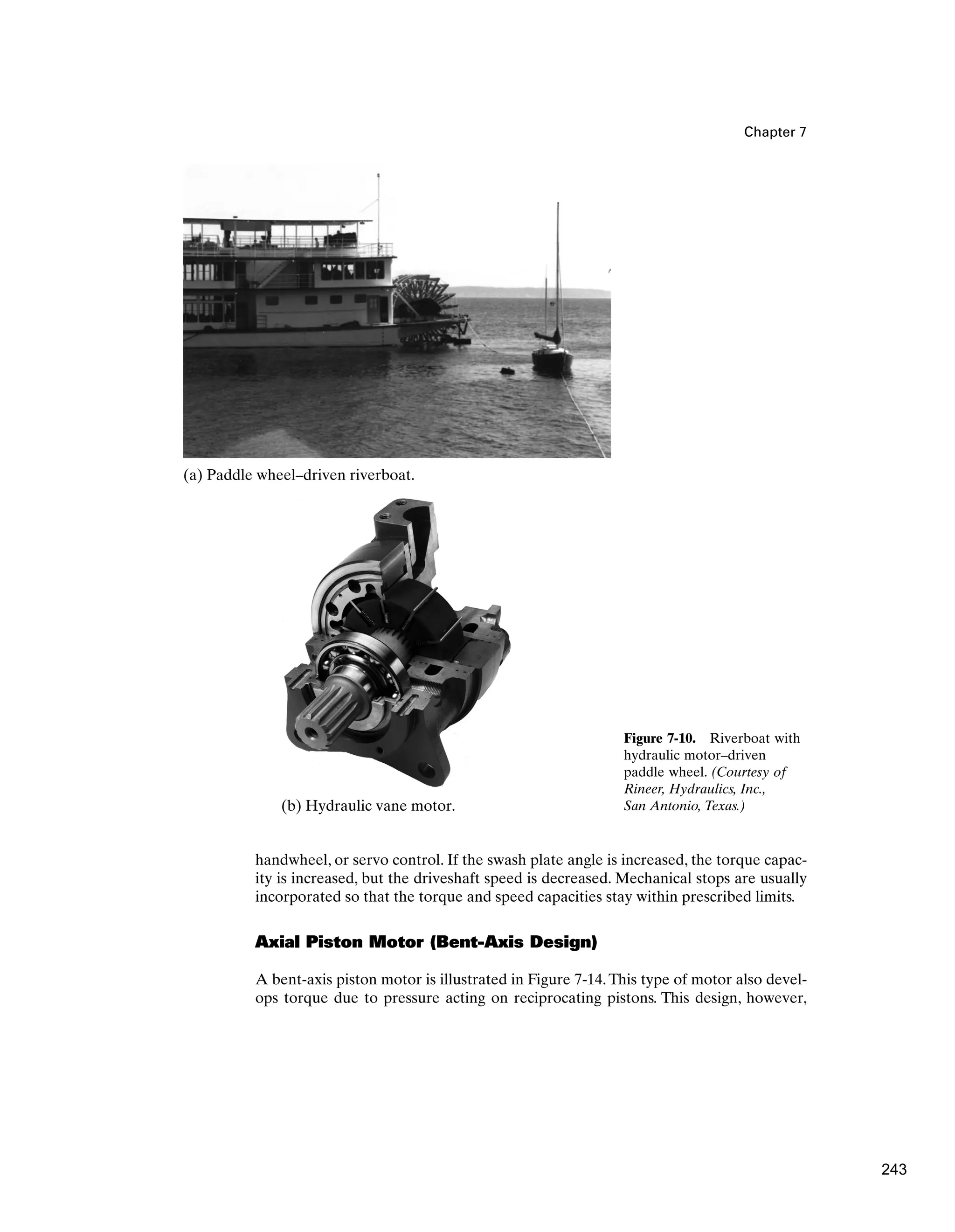 Chapter 7
handwheel, or servo control. If the swash plate angle is increased, the torque capac-
ity is increased, but the driveshaft speed is decreased. Mechanical stops are usually
incorporated so that the torque and speed capacities stay within prescribed limits.
Axial Piston Motor (Bent-Axis Design)
A bent-axis piston motor is illustrated in Figure 7-14.This type of motor also devel-
ops torque due to pressure acting on reciprocating pistons. This design, however,
Figure 7-10. Riverboat with
hydraulic motor–driven
paddle wheel. (Courtesy of
Rineer, Hydraulics, Inc.,
San Antonio, Texas.)
(a) Paddle wheel–driven riverboat.
(b) Hydraulic vane motor.
243
 