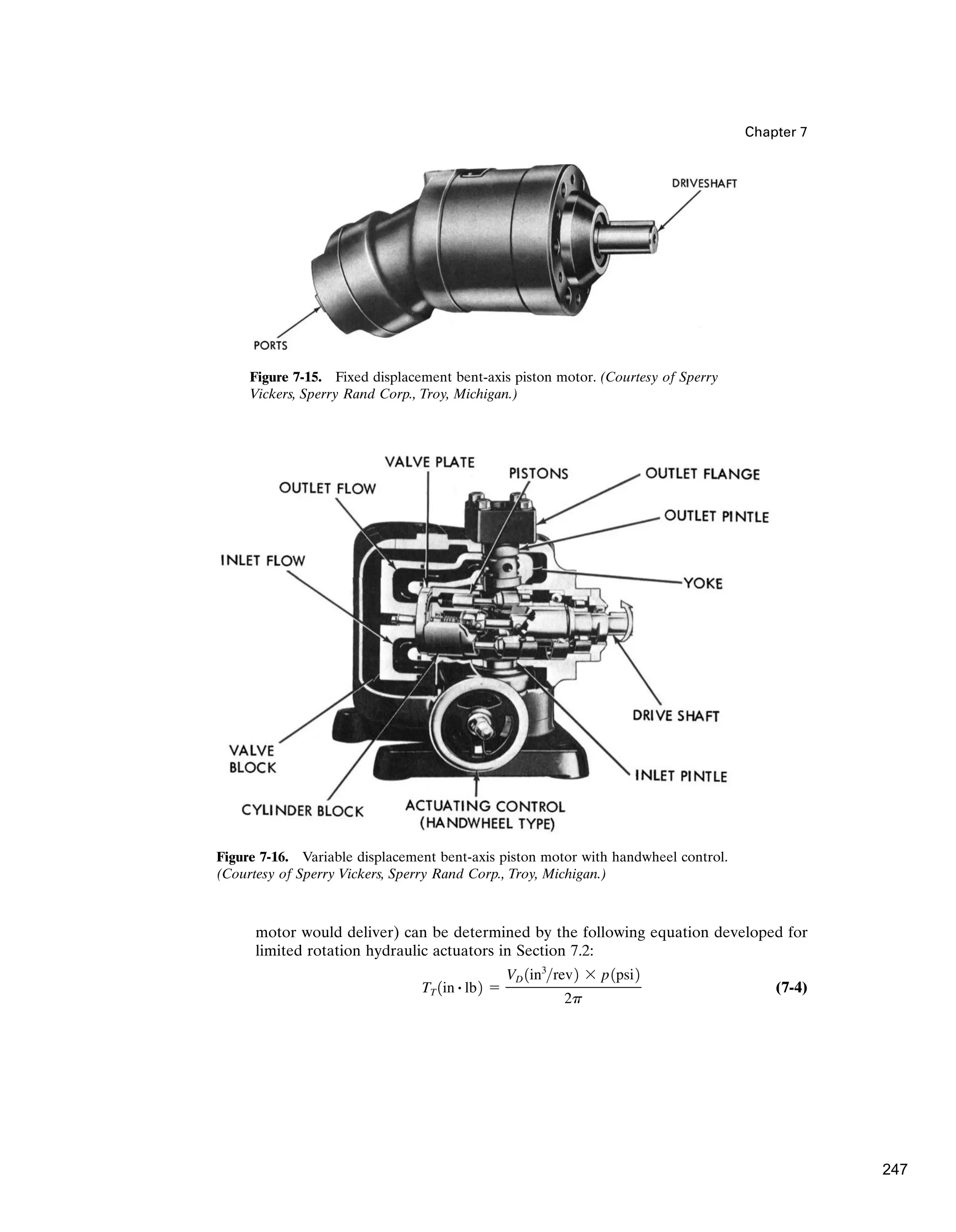 Chapter 7
motor would deliver) can be determined by the following equation developed for
limited rotation hydraulic actuators in Section 7.2:
(7-4)
TT 1in # lb2 ⫽
VD 1in3
rev2 ⫻ p1psi2
2p
Figure 7-15. Fixed displacement bent-axis piston motor. (Courtesy of Sperry
Vickers, Sperry Rand Corp., Troy, Michigan.)
Figure 7-16. Variable displacement bent-axis piston motor with handwheel control.
(Courtesy of Sperry Vickers, Sperry Rand Corp., Troy, Michigan.)
247
 