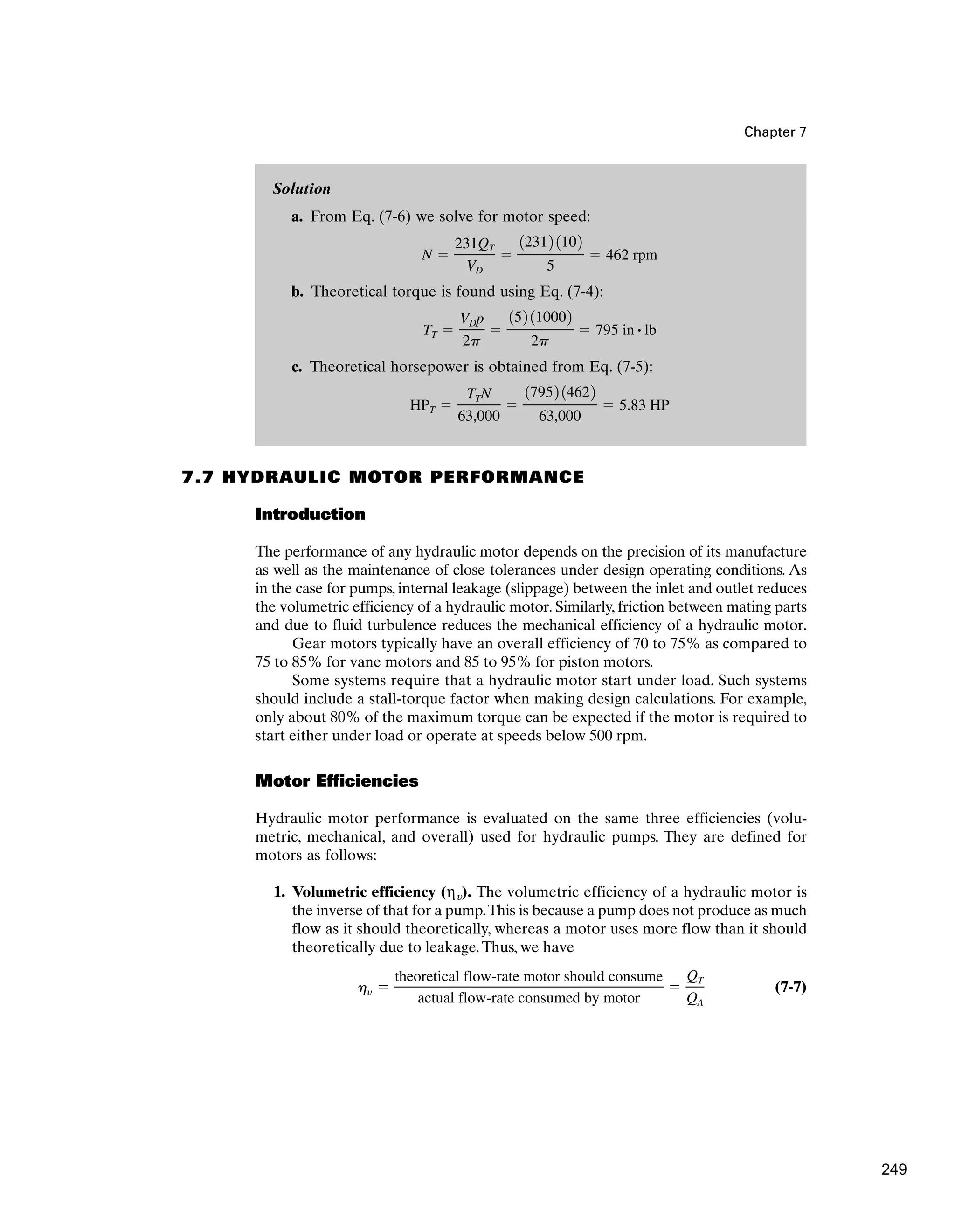 Solution
a. From Eq. (7-6) we solve for motor speed:
b. Theoretical torque is found using Eq. (7-4):
c. Theoretical horsepower is obtained from Eq. (7-5):
HPT ⫽
TTN
63,000
⫽
17952 14622
63,000
⫽ 5.83 HP
TT ⫽
VDp
2p
⫽
152 110002
2p
⫽ 795 in # lb
N ⫽
231QT
VD
⫽
12312 1102
5
⫽ 462 rpm
Chapter 7
7.7 HYDRAULIC MOTOR PERFORMANCE
Introduction
The performance of any hydraulic motor depends on the precision of its manufacture
as well as the maintenance of close tolerances under design operating conditions. As
in the case for pumps, internal leakage (slippage) between the inlet and outlet reduces
the volumetric efficiency of a hydraulic motor. Similarly, friction between mating parts
and due to fluid turbulence reduces the mechanical efficiency of a hydraulic motor.
Gear motors typically have an overall efficiency of 70 to 75% as compared to
75 to 85% for vane motors and 85 to 95% for piston motors.
Some systems require that a hydraulic motor start under load. Such systems
should include a stall-torque factor when making design calculations. For example,
only about 80% of the maximum torque can be expected if the motor is required to
start either under load or operate at speeds below 500 rpm.
Motor Efficiencies
Hydraulic motor performance is evaluated on the same three efficiencies (volu-
metric, mechanical, and overall) used for hydraulic pumps. They are defined for
motors as follows:
1. Volumetric efficiency (ηu). The volumetric efficiency of a hydraulic motor is
the inverse of that for a pump.This is because a pump does not produce as much
flow as it should theoretically, whereas a motor uses more flow than it should
theoretically due to leakage.Thus, we have
(7-7)
hy ⫽
theoretical flow-rate motor should consume
actual flow-rate consumed by motor
⫽
QT
QA
249
 