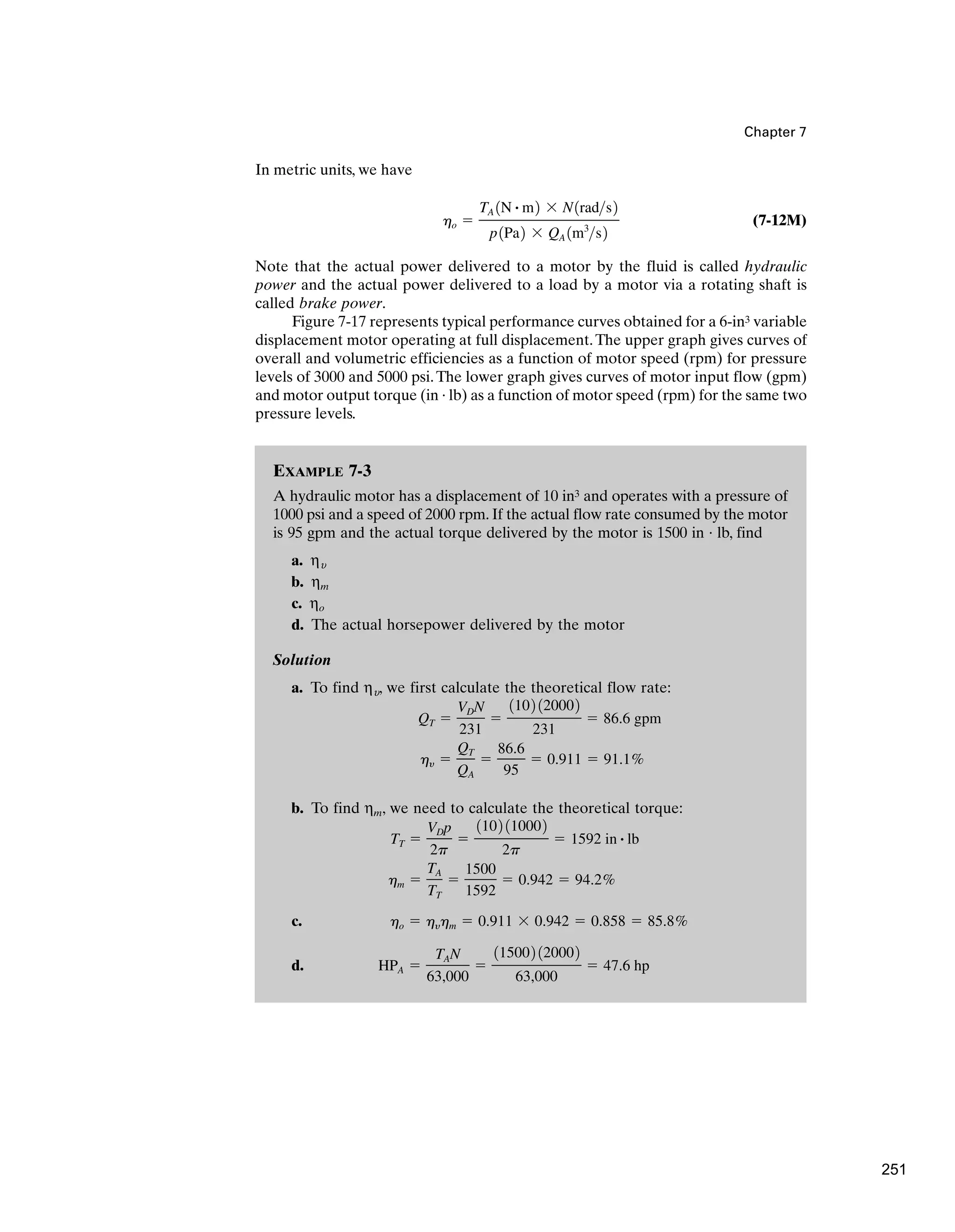 EXAMPLE 7-3
A hydraulic motor has a displacement of 10 in3 and operates with a pressure of
1000 psi and a speed of 2000 rpm. If the actual flow rate consumed by the motor
is 95 gpm and the actual torque delivered by the motor is 1500 in · lb, find
a. ηu
b. ηm
c. ηo
d. The actual horsepower delivered by the motor
Solution
a. To find ηu, we first calculate the theoretical flow rate:
b. To find ηm, we need to calculate the theoretical torque:
c.
d. HPA ⫽
TAN
63,000
⫽
115002 120002
63,000
⫽ 47.6 hp
ho ⫽ hyhm ⫽ 0.911 ⫻ 0.942 ⫽ 0.858 ⫽ 85.8%
hm ⫽
TA
TT
⫽
1500
1592
⫽ 0.942 ⫽ 94.2%
TT ⫽
VDp
2p
⫽
1102 110002
2p
⫽ 1592 in # lb
hy ⫽
QT
QA
⫽
86.6
95
⫽ 0.911 ⫽ 91.1%
QT ⫽
VDN
231
⫽
1102 120002
231
⫽ 86.6 gpm
Chapter 7
In metric units, we have
(7-12M)
Note that the actual power delivered to a motor by the fluid is called hydraulic
power and the actual power delivered to a load by a motor via a rotating shaft is
called brake power.
Figure 7-17 represents typical performance curves obtained for a 6-in3 variable
displacement motor operating at full displacement.The upper graph gives curves of
overall and volumetric efficiencies as a function of motor speed (rpm) for pressure
levels of 3000 and 5000 psi.The lower graph gives curves of motor input flow (gpm)
and motor output torque (in · lb) as a function of motor speed (rpm) for the same two
pressure levels.
ho ⫽
TA 1N # m2 ⫻ N1rads2
p1Pa2 ⫻ QA 1m3
s2
251
 