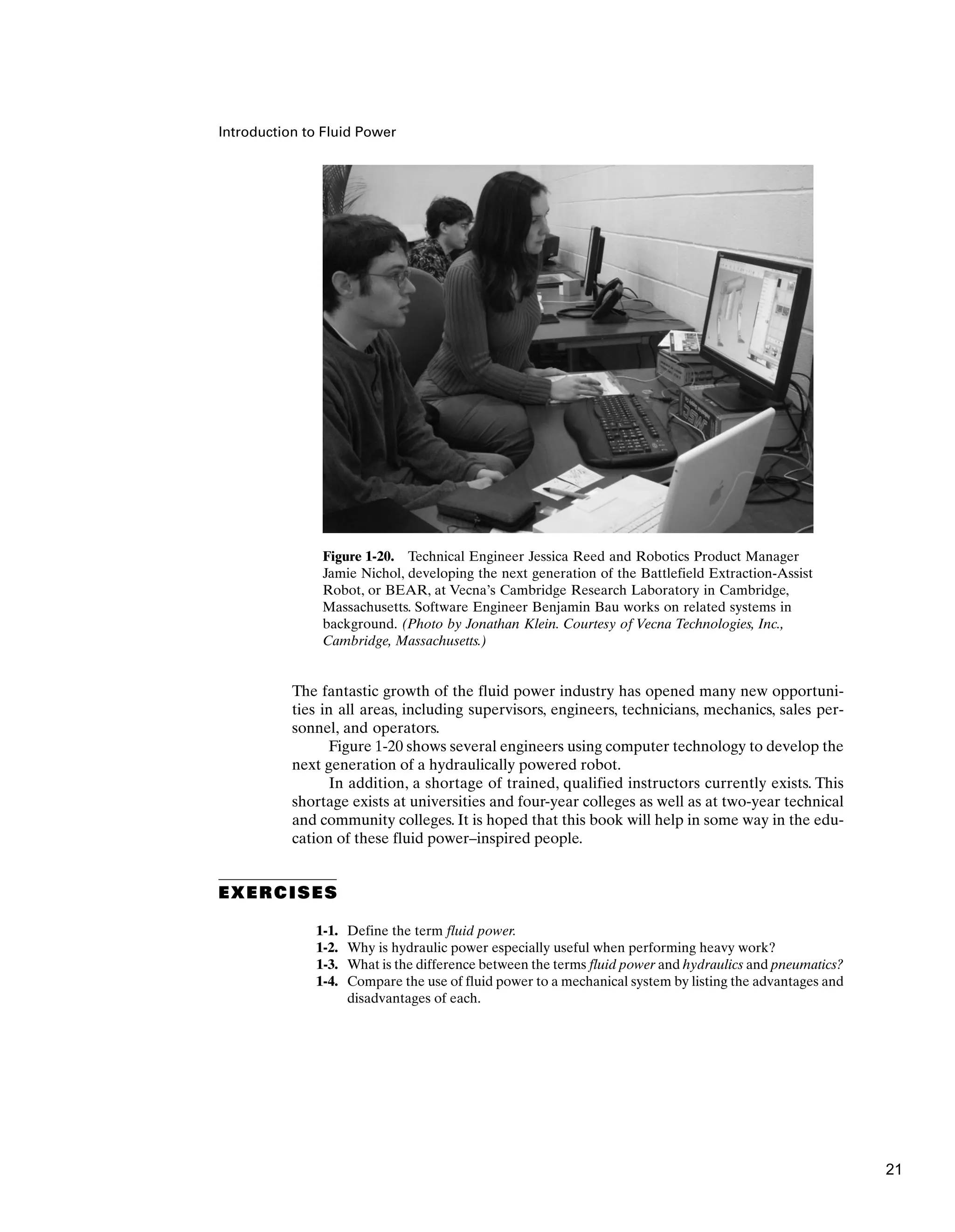 Introduction to Fluid Power
The fantastic growth of the fluid power industry has opened many new opportuni-
ties in all areas, including supervisors, engineers, technicians, mechanics, sales per-
sonnel, and operators.
Figure 1-20 shows several engineers using computer technology to develop the
next generation of a hydraulically powered robot.
In addition, a shortage of trained, qualified instructors currently exists. This
shortage exists at universities and four-year colleges as well as at two-year technical
and community colleges. It is hoped that this book will help in some way in the edu-
cation of these fluid power–inspired people.
EXERCISES
1-1. Define the term fluid power.
1-2. Why is hydraulic power especially useful when performing heavy work?
1-3. What is the difference between the terms fluid power and hydraulics and pneumatics?
1-4. Compare the use of fluid power to a mechanical system by listing the advantages and
disadvantages of each.
Figure 1-20. Technical Engineer Jessica Reed and Robotics Product Manager
Jamie Nichol, developing the next generation of the Battlefield Extraction-Assist
Robot, or BEAR, at Vecna’s Cambridge Research Laboratory in Cambridge,
Massachusetts. Software Engineer Benjamin Bau works on related systems in
background. (Photo by Jonathan Klein. Courtesy of Vecna Technologies, Inc.,
Cambridge, Massachusetts.)
21
 