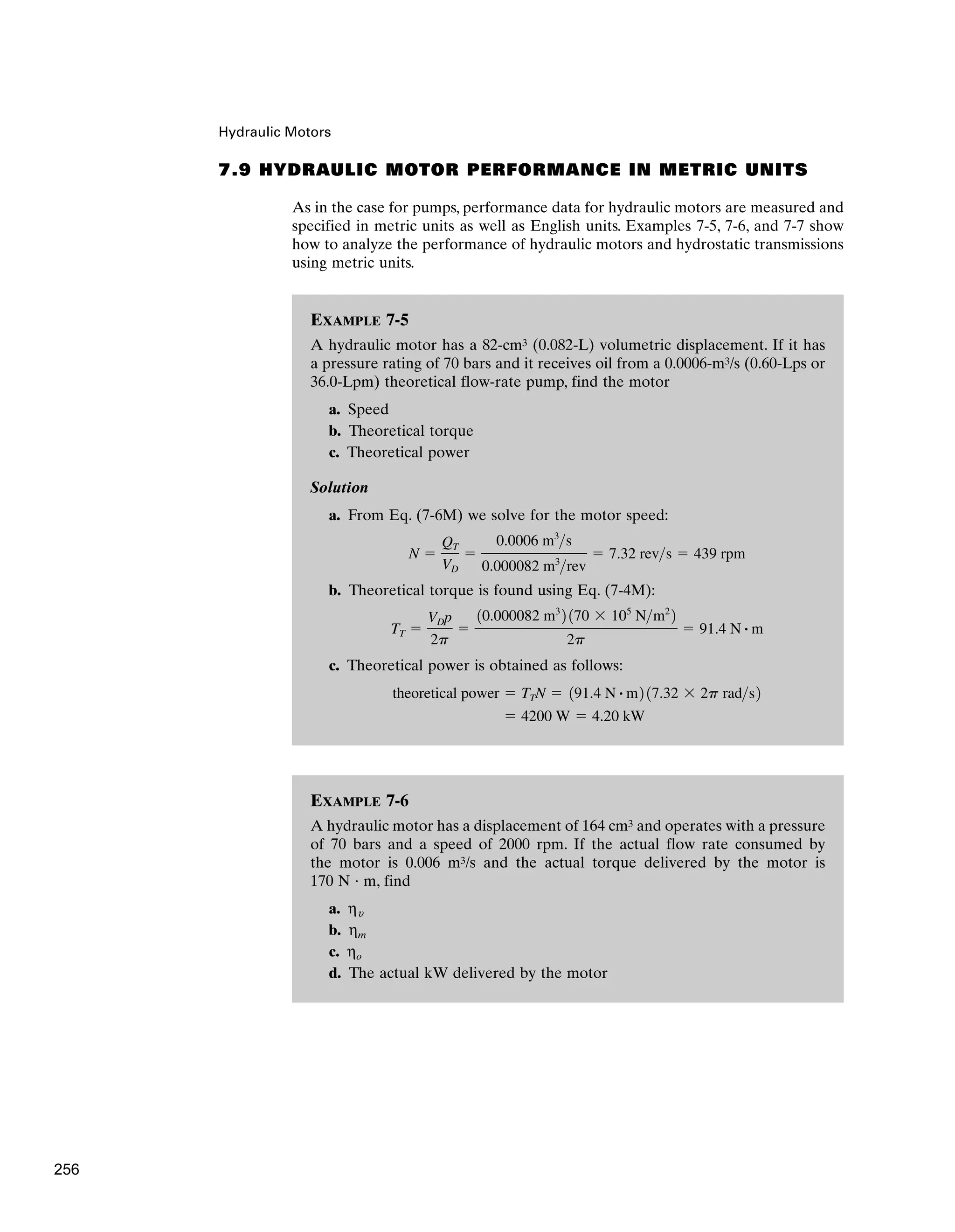 EXAMPLE 7-6
A hydraulic motor has a displacement of 164 cm3 and operates with a pressure
of 70 bars and a speed of 2000 rpm. If the actual flow rate consumed by
the motor is 0.006 m3/s and the actual torque delivered by the motor is
170 N · m, find
a. ηu
b. ηm
c. ηo
d. The actual kW delivered by the motor
Hydraulic Motors
EXAMPLE 7-5
A hydraulic motor has a 82-cm3 (0.082-L) volumetric displacement. If it has
a pressure rating of 70 bars and it receives oil from a 0.0006-m3/s (0.60-Lps or
36.0-Lpm) theoretical flow-rate pump, find the motor
a. Speed
b. Theoretical torque
c. Theoretical power
Solution
a. From Eq. (7-6M) we solve for the motor speed:
b. Theoretical torque is found using Eq. (7-4M):
c. Theoretical power is obtained as follows:
⫽ 4200 W ⫽ 4.20 kW
theoretical power ⫽ TTN ⫽ 191.4 N # m2 17.32 ⫻ 2p rads2
TT ⫽
VDp
2p
⫽
10.000082 m3
2 170 ⫻ 105
Nm2
2
2p
⫽ 91.4 N # m
N ⫽
QT
VD
⫽
0.0006 m3
s
0.000082 m3
rev
⫽ 7.32 revs ⫽ 439 rpm
7.9 HYDRAULIC MOTOR PERFORMANCE IN METRIC UNITS
As in the case for pumps, performance data for hydraulic motors are measured and
specified in metric units as well as English units. Examples 7-5, 7-6, and 7-7 show
how to analyze the performance of hydraulic motors and hydrostatic transmissions
using metric units.
256
 