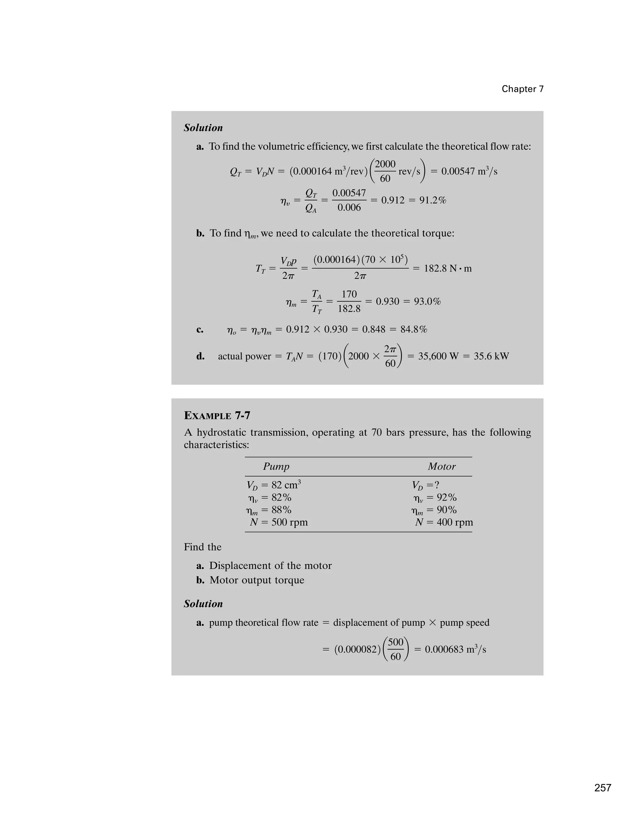 Solution
a. To find the volumetric efficiency,we first calculate the theoretical flow rate:
b. To find ηm, we need to calculate the theoretical torque:
c.
d. actual power ⫽ TAN ⫽ 11702 a2000 ⫻
2p
60
b ⫽ 35,600 W ⫽ 35.6 kW
ho ⫽ hyhm ⫽ 0.912 ⫻ 0.930 ⫽ 0.848 ⫽ 84.8%
hm ⫽
TA
TT
⫽
170
182.8
⫽ 0.930 ⫽ 93.0%
TT ⫽
VDp
2p
⫽
10.0001642 170 ⫻ 105
2
2p
⫽ 182.8 N # m
hy ⫽
QT
QA
⫽
0.00547
0.006
⫽ 0.912 ⫽ 91.2%
QT ⫽ VDN ⫽ 10.000164 m3
rev2 a
2000
60
revsb ⫽ 0.00547 m3
s
EXAMPLE 7-7
A hydrostatic transmission, operating at 70 bars pressure, has the following
characteristics:
Pump Motor
VD ⫽ 82 cm3
VD ⫽?
␩v ⫽ 82% ␩v ⫽ 92%
␩m ⫽ 88% ␩m ⫽ 90%
N ⫽ 500 rpm N ⫽ 400 rpm
Find the
a. Displacement of the motor
b. Motor output torque
Solution
a.
⫽ 10.0000822 a
500
60
b ⫽ 0.000683 m3
s
pump theoretical flow rate ⫽ displacement of pump ⫻ pump speed
Chapter 7
257
 