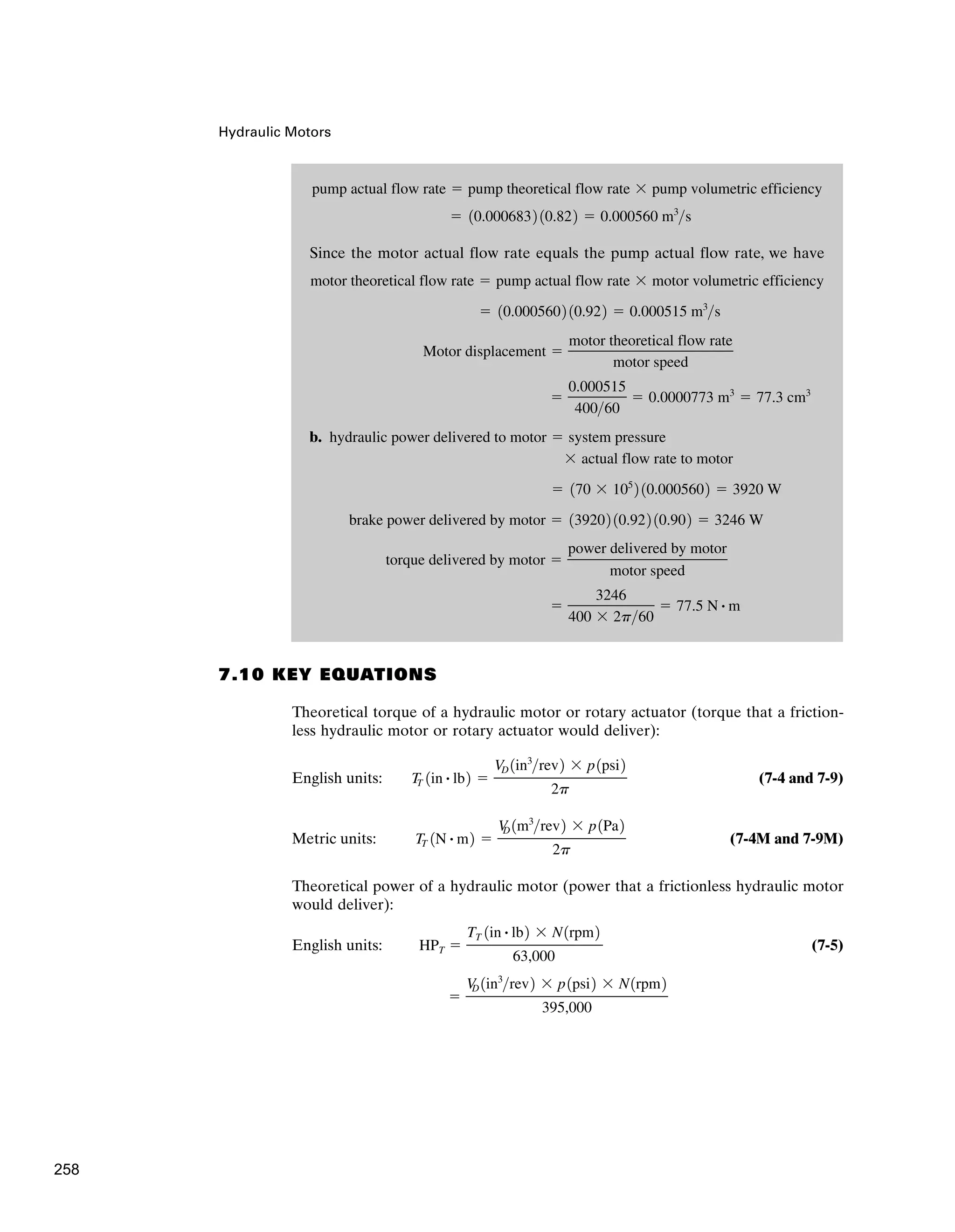 Since the motor actual flow rate equals the pump actual flow rate, we have
b.
⫽
3246
400 ⫻ 2p60
⫽ 77.5 N # m
torque delivered by motor ⫽
power delivered by motor
motor speed
brake power delivered by motor ⫽ 139202 10.922 10.902 ⫽ 3246 W
⫽ 170 ⫻ 105
2 10.0005602 ⫽ 3920 W
⫻ actual flow rate to motor
hydraulic power delivered to motor ⫽ system pressure
⫽
0.000515
40060
⫽ 0.0000773 m3
⫽ 77.3 cm3
Motor displacement ⫽
motor theoretical flow rate
motor speed
⫽ 10.0005602 10.922 ⫽ 0.000515 m3
s
motor theoretical flow rate ⫽ pump actual flow rate ⫻ motor volumetric efficiency
⫽ 10.0006832 10.822 ⫽ 0.000560 m3
s
pump actual flow rate ⫽ pump theoretical flow rate ⫻ pump volumetric efficiency
Hydraulic Motors
7.10 KEY EQUATIONS
Theoretical torque of a hydraulic motor or rotary actuator (torque that a friction-
less hydraulic motor or rotary actuator would deliver):
English units: (7-4 and 7-9)
Metric units: (7-4M and 7-9M)
Theoretical power of a hydraulic motor (power that a frictionless hydraulic motor
would deliver):
English units: (7-5)
⫽
V
D 1in3
rev2 ⫻ p1psi2 ⫻ N1rpm2
395,000
HPT ⫽
TT 1in # lb2 ⫻ N1rpm2
63,000
TT 1N # m2 ⫽
V
D 1m3
rev2 ⫻ p1Pa2
2p
T
T 1in # lb2 ⫽
VD 1in3
rev2 ⫻ p1psi2
2p
258
 