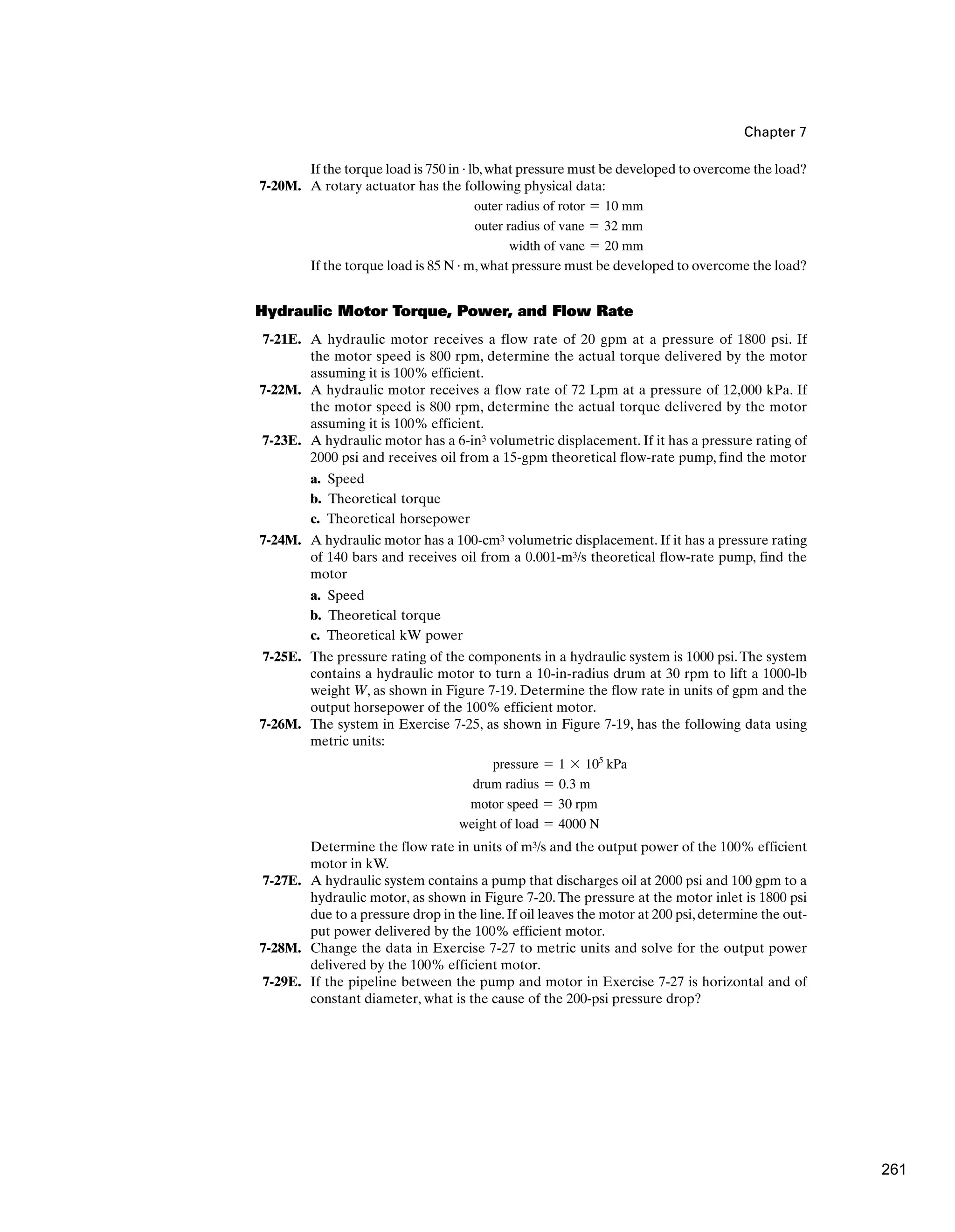 Chapter 7
If the torque load is 750 in · lb,what pressure must be developed to overcome the load?
7-20M. A rotary actuator has the following physical data:
If the torque load is 85 N · m,what pressure must be developed to overcome the load?
Hydraulic Motor Torque, Power, and Flow Rate
7-21E. A hydraulic motor receives a flow rate of 20 gpm at a pressure of 1800 psi. If
the motor speed is 800 rpm, determine the actual torque delivered by the motor
assuming it is 100% efficient.
7-22M. A hydraulic motor receives a flow rate of 72 Lpm at a pressure of 12,000 kPa. If
the motor speed is 800 rpm, determine the actual torque delivered by the motor
assuming it is 100% efficient.
7-23E. A hydraulic motor has a 6-in3 volumetric displacement. If it has a pressure rating of
2000 psi and receives oil from a 15-gpm theoretical flow-rate pump, find the motor
a. Speed
b. Theoretical torque
c. Theoretical horsepower
7-24M. A hydraulic motor has a 100-cm3 volumetric displacement. If it has a pressure rating
of 140 bars and receives oil from a 0.001-m3/s theoretical flow-rate pump, find the
motor
a. Speed
b. Theoretical torque
c. Theoretical kW power
7-25E. The pressure rating of the components in a hydraulic system is 1000 psi.The system
contains a hydraulic motor to turn a 10-in-radius drum at 30 rpm to lift a 1000-lb
weight W, as shown in Figure 7-19. Determine the flow rate in units of gpm and the
output horsepower of the 100% efficient motor.
7-26M. The system in Exercise 7-25, as shown in Figure 7-19, has the following data using
metric units:
Determine the flow rate in units of m3/s and the output power of the 100% efficient
motor in kW.
7-27E. A hydraulic system contains a pump that discharges oil at 2000 psi and 100 gpm to a
hydraulic motor, as shown in Figure 7-20.The pressure at the motor inlet is 1800 psi
due to a pressure drop in the line. If oil leaves the motor at 200 psi, determine the out-
put power delivered by the 100% efficient motor.
7-28M. Change the data in Exercise 7-27 to metric units and solve for the output power
delivered by the 100% efficient motor.
7-29E. If the pipeline between the pump and motor in Exercise 7-27 is horizontal and of
constant diameter, what is the cause of the 200-psi pressure drop?
weight of load ⫽ 4000 N
motor speed ⫽ 30 rpm
drum radius ⫽ 0.3 m
pressure ⫽ 1 ⫻ 105
kPa
width of vane ⫽ 20 mm
outer radius of vane ⫽ 32 mm
outer radius of rotor ⫽ 10 mm
261
 