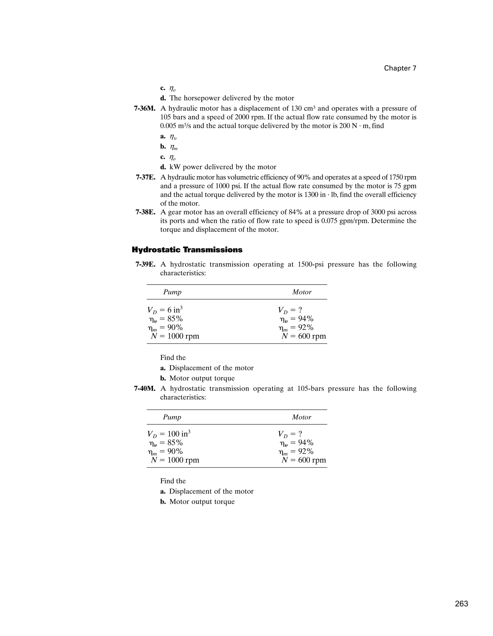 Chapter 7
c. ho
d. The horsepower delivered by the motor
7-36M. A hydraulic motor has a displacement of 130 cm3 and operates with a pressure of
105 bars and a speed of 2000 rpm. If the actual flow rate consumed by the motor is
0.005 m3/s and the actual torque delivered by the motor is 200 N · m, find
a. hu
b. hm
c. ho
d. kW power delivered by the motor
7-37E. A hydraulic motor has volumetric efficiency of 90% and operates at a speed of 1750 rpm
and a pressure of 1000 psi. If the actual flow rate consumed by the motor is 75 gpm
and the actual torque delivered by the motor is 1300 in · lb, find the overall efficiency
of the motor.
7-38E. A gear motor has an overall efficiency of 84% at a pressure drop of 3000 psi across
its ports and when the ratio of flow rate to speed is 0.075 gpm/rpm. Determine the
torque and displacement of the motor.
Hydrostatic Transmissions
7-39E. A hydrostatic transmission operating at 1500-psi pressure has the following
characteristics:
Find the
a. Displacement of the motor
b. Motor output torque
7-40M. A hydrostatic transmission operating at 105-bars pressure has the following
characteristics:
Pump Motor
VD ⫽ 6 in3
VD ⫽ ?
␩Y ⫽ 85% ␩Y ⫽ 94%
␩m ⫽ 90% ␩m ⫽ 92%
N ⫽ 1000 rpm N ⫽ 600 rpm
Pump Motor
VD ⫽ 100 in3
VD ⫽ ?
␩Y ⫽ 85% ␩Y ⫽ 94%
␩m ⫽ 90% ␩m ⫽ 92%
N ⫽ 1000 rpm N ⫽ 600 rpm
Find the
a. Displacement of the motor
b. Motor output torque
263
 