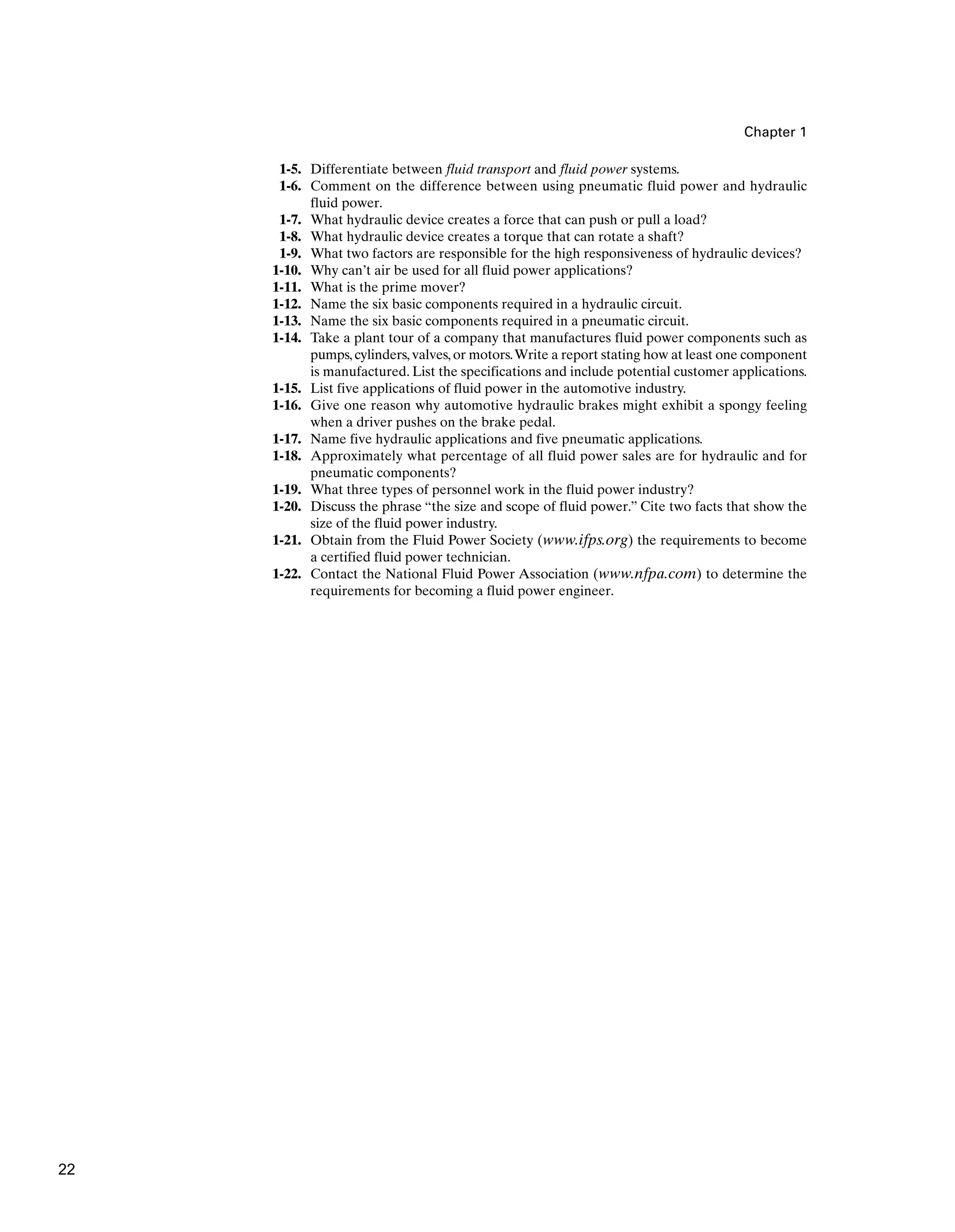 Chapter 1
1-5. Differentiate between fluid transport and fluid power systems.
1-6. Comment on the difference between using pneumatic fluid power and hydraulic
fluid power.
1-7. What hydraulic device creates a force that can push or pull a load?
1-8. What hydraulic device creates a torque that can rotate a shaft?
1-9. What two factors are responsible for the high responsiveness of hydraulic devices?
1-10. Why can’t air be used for all fluid power applications?
1-11. What is the prime mover?
1-12. Name the six basic components required in a hydraulic circuit.
1-13. Name the six basic components required in a pneumatic circuit.
1-14. Take a plant tour of a company that manufactures fluid power components such as
pumps, cylinders, valves, or motors.Write a report stating how at least one component
is manufactured. List the specifications and include potential customer applications.
1-15. List five applications of fluid power in the automotive industry.
1-16. Give one reason why automotive hydraulic brakes might exhibit a spongy feeling
when a driver pushes on the brake pedal.
1-17. Name five hydraulic applications and five pneumatic applications.
1-18. Approximately what percentage of all fluid power sales are for hydraulic and for
pneumatic components?
1-19. What three types of personnel work in the fluid power industry?
1-20. Discuss the phrase “the size and scope of fluid power.” Cite two facts that show the
size of the fluid power industry.
1-21. Obtain from the Fluid Power Society (www.ifps.org) the requirements to become
a certified fluid power technician.
1-22. Contact the National Fluid Power Association (www.nfpa.com) to determine the
requirements for becoming a fluid power engineer.
22
 