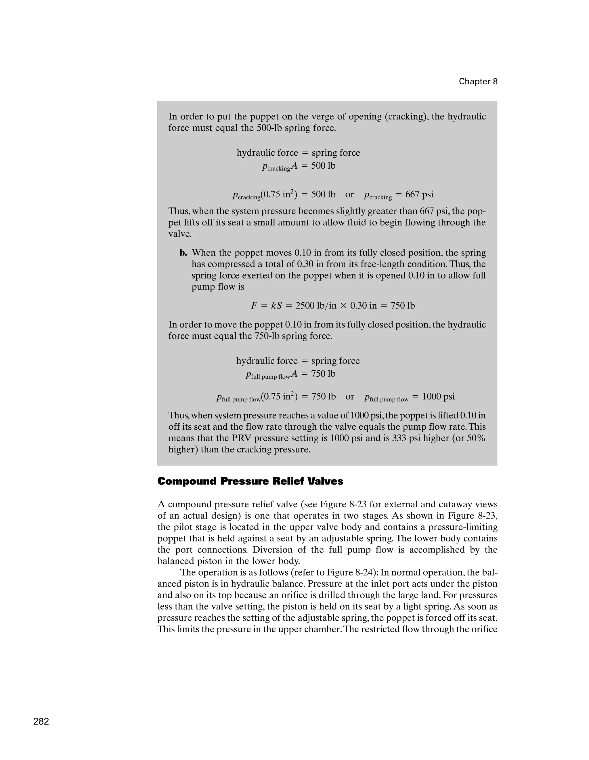 In order to put the poppet on the verge of opening (cracking), the hydraulic
force must equal the 500-lb spring force.
Thus, when the system pressure becomes slightly greater than 667 psi, the pop-
pet lifts off its seat a small amount to allow fluid to begin flowing through the
valve.
b. When the poppet moves 0.10 in from its fully closed position, the spring
has compressed a total of 0.30 in from its free-length condition. Thus, the
spring force exerted on the poppet when it is opened 0.10 in to allow full
pump flow is
In order to move the poppet 0.10 in from its fully closed position, the hydraulic
force must equal the 750-lb spring force.
Thus,when system pressure reaches a value of 1000 psi,the poppet is lifted 0.10 in
off its seat and the flow rate through the valve equals the pump flow rate.This
means that the PRV pressure setting is 1000 psi and is 333 psi higher (or 50%
higher) than the cracking pressure.
pfull pump flow10.75 in2
2 ⫽ 750 lb or pfull pump flow ⫽ 1000 psi
pfull pump flowA ⫽ 750 lb
hydraulic force ⫽ spring force
F ⫽ kS ⫽ 2500 lbin ⫻ 0.30 in ⫽ 750 lb
pcracking10.75 in2
2 ⫽ 500 lb or pcracking ⫽ 667 psi
pcrackingA ⫽ 500 lb
hydraulic force ⫽ spring force
Chapter 8
Compound Pressure Relief Valves
A compound pressure relief valve (see Figure 8-23 for external and cutaway views
of an actual design) is one that operates in two stages. As shown in Figure 8-23,
the pilot stage is located in the upper valve body and contains a pressure-limiting
poppet that is held against a seat by an adjustable spring. The lower body contains
the port connections. Diversion of the full pump flow is accomplished by the
balanced piston in the lower body.
The operation is as follows (refer to Figure 8-24): In normal operation, the bal-
anced piston is in hydraulic balance. Pressure at the inlet port acts under the piston
and also on its top because an orifice is drilled through the large land. For pressures
less than the valve setting, the piston is held on its seat by a light spring. As soon as
pressure reaches the setting of the adjustable spring, the poppet is forced off its seat.
This limits the pressure in the upper chamber.The restricted flow through the orifice
282
 