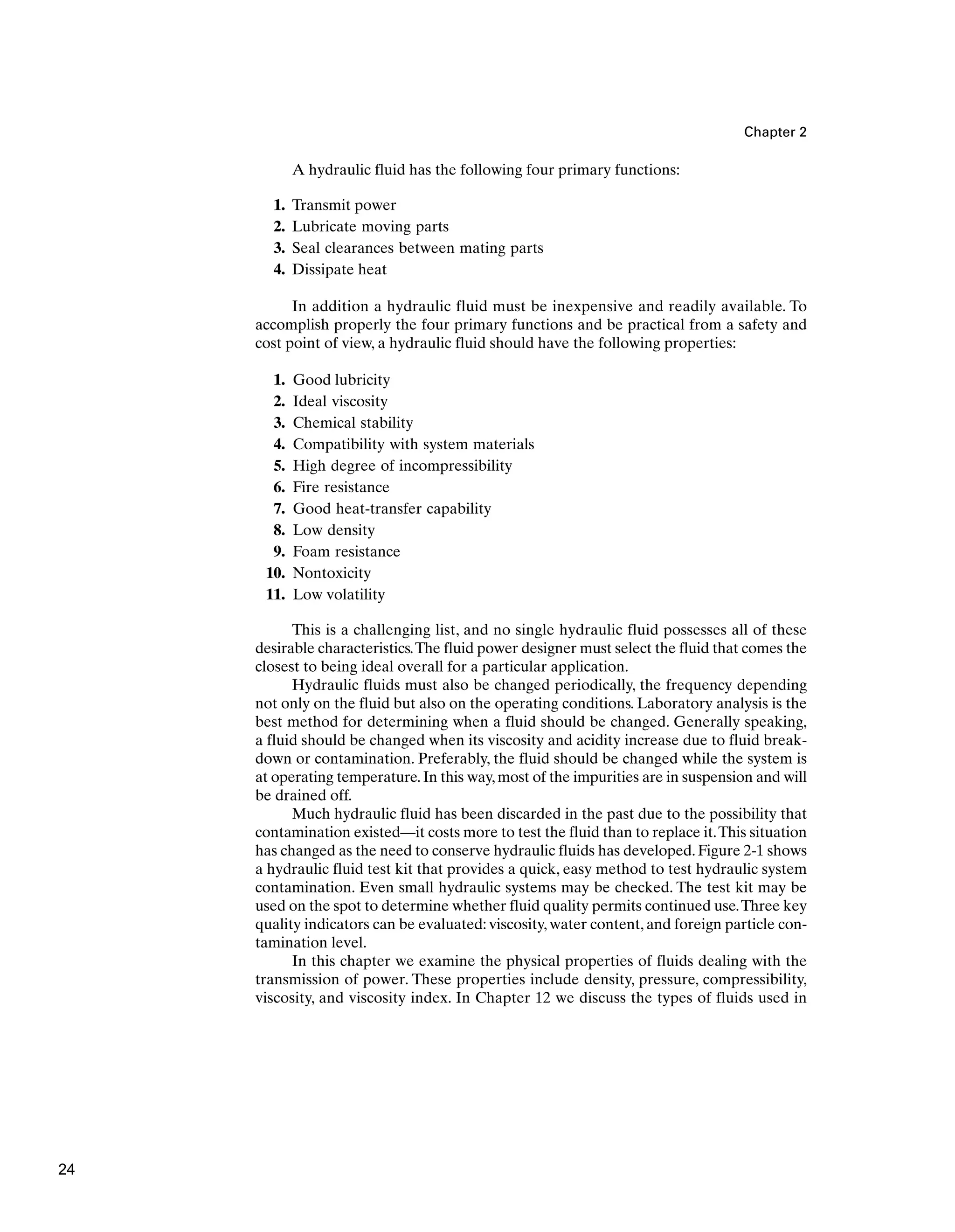 Chapter 2
A hydraulic fluid has the following four primary functions:
1. Transmit power
2. Lubricate moving parts
3. Seal clearances between mating parts
4. Dissipate heat
In addition a hydraulic fluid must be inexpensive and readily available. To
accomplish properly the four primary functions and be practical from a safety and
cost point of view, a hydraulic fluid should have the following properties:
1. Good lubricity
2. Ideal viscosity
3. Chemical stability
4. Compatibility with system materials
5. High degree of incompressibility
6. Fire resistance
7. Good heat-transfer capability
8. Low density
9. Foam resistance
10. Nontoxicity
11. Low volatility
This is a challenging list, and no single hydraulic fluid possesses all of these
desirable characteristics.The fluid power designer must select the fluid that comes the
closest to being ideal overall for a particular application.
Hydraulic fluids must also be changed periodically, the frequency depending
not only on the fluid but also on the operating conditions. Laboratory analysis is the
best method for determining when a fluid should be changed. Generally speaking,
a fluid should be changed when its viscosity and acidity increase due to fluid break-
down or contamination. Preferably, the fluid should be changed while the system is
at operating temperature.In this way,most of the impurities are in suspension and will
be drained off.
Much hydraulic fluid has been discarded in the past due to the possibility that
contamination existed—it costs more to test the fluid than to replace it.This situation
has changed as the need to conserve hydraulic fluids has developed. Figure 2-1 shows
a hydraulic fluid test kit that provides a quick, easy method to test hydraulic system
contamination. Even small hydraulic systems may be checked. The test kit may be
used on the spot to determine whether fluid quality permits continued use.Three key
quality indicators can be evaluated: viscosity, water content, and foreign particle con-
tamination level.
In this chapter we examine the physical properties of fluids dealing with the
transmission of power. These properties include density, pressure, compressibility,
viscosity, and viscosity index. In Chapter 12 we discuss the types of fluids used in
24
 