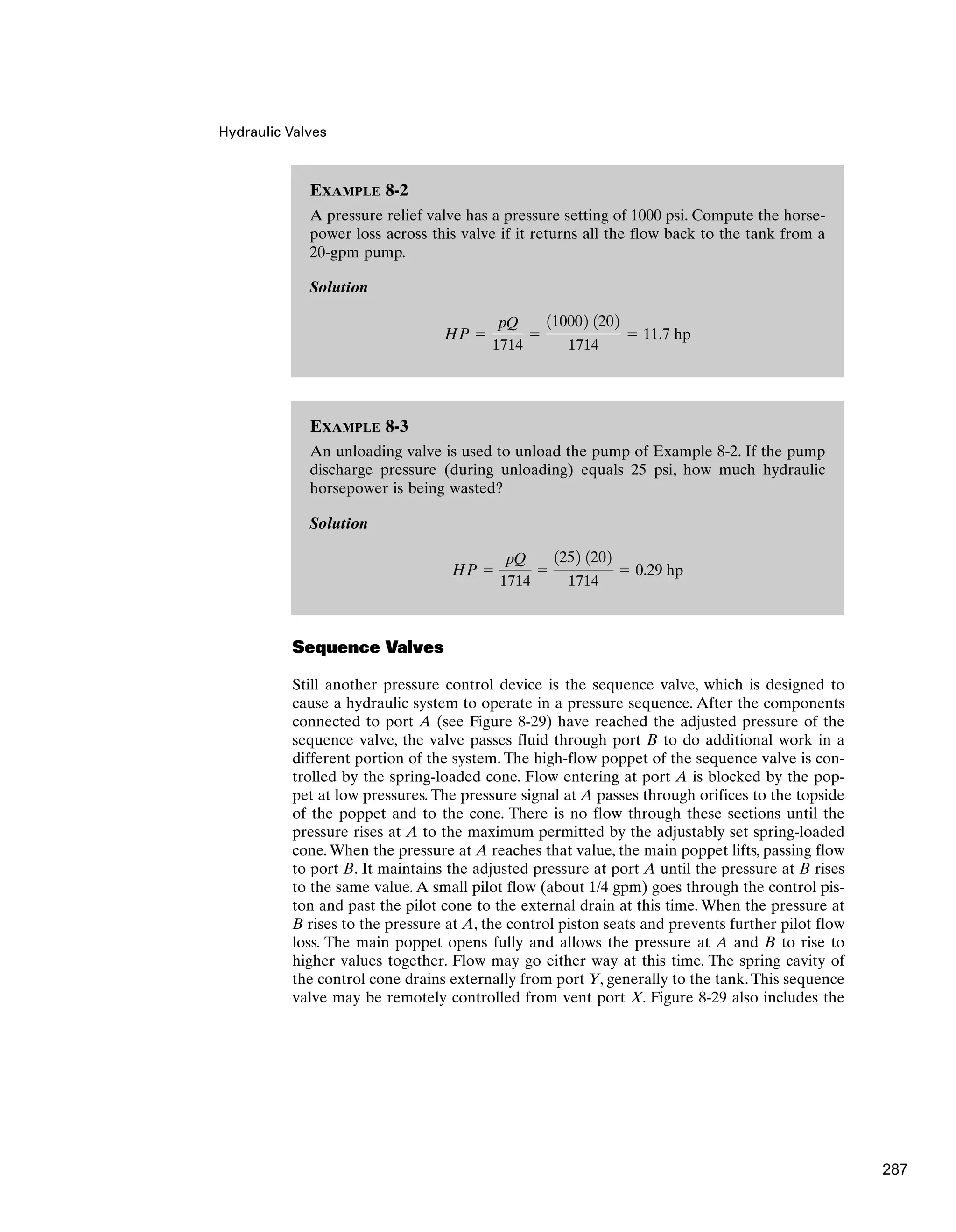 Hydraulic Valves
Sequence Valves
Still another pressure control device is the sequence valve, which is designed to
cause a hydraulic system to operate in a pressure sequence. After the components
connected to port A (see Figure 8-29) have reached the adjusted pressure of the
sequence valve, the valve passes fluid through port B to do additional work in a
different portion of the system. The high-flow poppet of the sequence valve is con-
trolled by the spring-loaded cone. Flow entering at port A is blocked by the pop-
pet at low pressures. The pressure signal at A passes through orifices to the topside
of the poppet and to the cone. There is no flow through these sections until the
pressure rises at A to the maximum permitted by the adjustably set spring-loaded
cone. When the pressure at A reaches that value, the main poppet lifts, passing flow
to port B. It maintains the adjusted pressure at port A until the pressure at B rises
to the same value. A small pilot flow (about 1/4 gpm) goes through the control pis-
ton and past the pilot cone to the external drain at this time. When the pressure at
B rises to the pressure at A, the control piston seats and prevents further pilot flow
loss. The main poppet opens fully and allows the pressure at A and B to rise to
higher values together. Flow may go either way at this time. The spring cavity of
the control cone drains externally from port Y, generally to the tank.This sequence
valve may be remotely controlled from vent port X. Figure 8-29 also includes the
EXAMPLE 8-2
A pressure relief valve has a pressure setting of 1000 psi. Compute the horse-
power loss across this valve if it returns all the flow back to the tank from a
20-gpm pump.
Solution
HP ⫽
pQ
1714
⫽
110002 1202
1714
⫽ 11.7 hp
EXAMPLE 8-3
An unloading valve is used to unload the pump of Example 8-2. If the pump
discharge pressure (during unloading) equals 25 psi, how much hydraulic
horsepower is being wasted?
Solution
HP ⫽
pQ
1714
⫽
1252 1202
1714
⫽ 0.29 hp
287
 