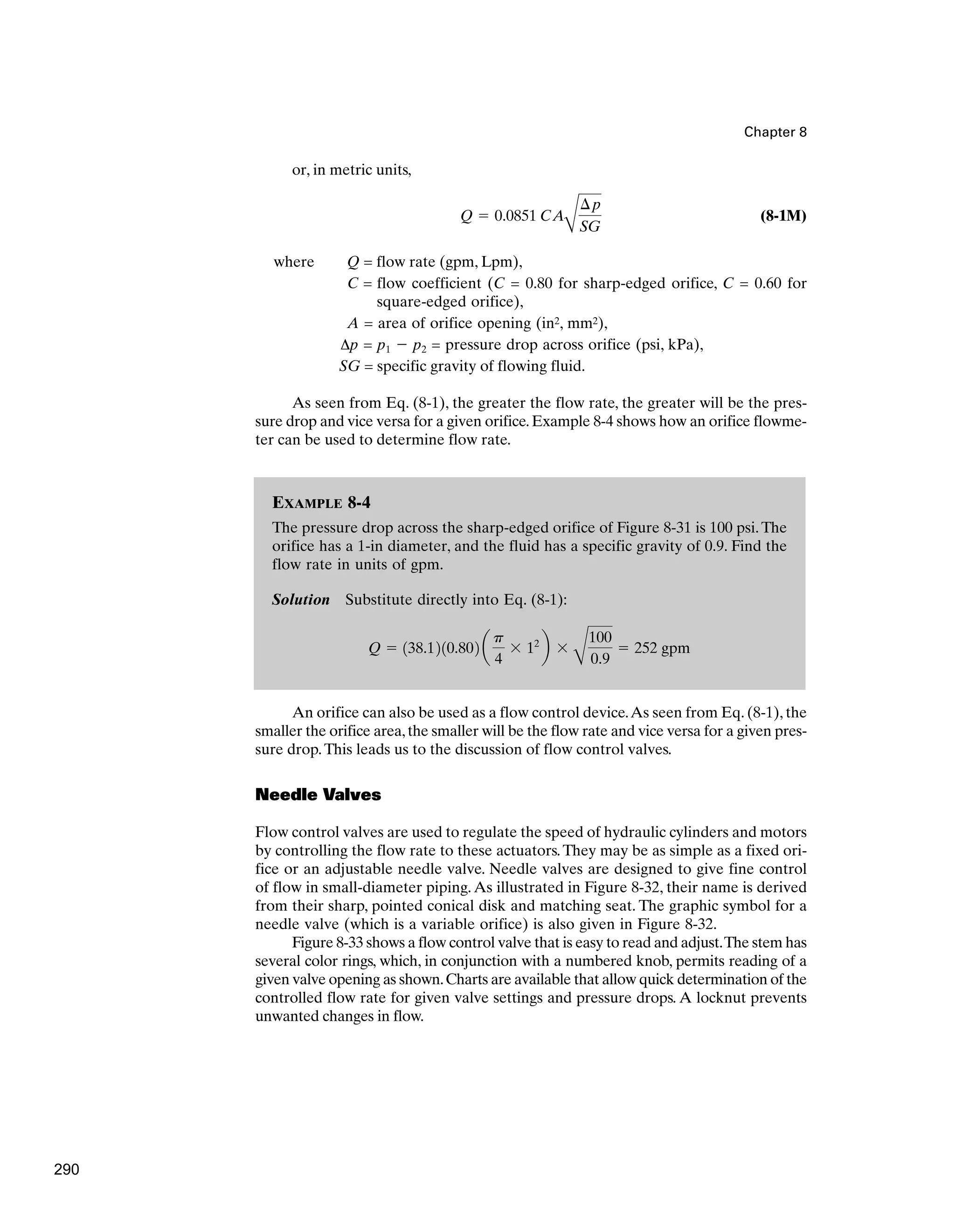 Chapter 8
or, in metric units,
(8-1M)
where Q = flow rate (gpm, Lpm),
C = flow coefficient (C = 0.80 for sharp-edged orifice, C = 0.60 for
square-edged orifice),
A = area of orifice opening (in2, mm2),
Δp = p1 ⫺ p2 = pressure drop across orifice (psi, kPa),
SG = specific gravity of flowing fluid.
As seen from Eq. (8-1), the greater the flow rate, the greater will be the pres-
sure drop and vice versa for a given orifice.Example 8-4 shows how an orifice flowme-
ter can be used to determine flow rate.
Q ⫽ 0.0851 CA
B
¢p
SG
EXAMPLE 8-4
The pressure drop across the sharp-edged orifice of Figure 8-31 is 100 psi.The
orifice has a 1-in diameter, and the fluid has a specific gravity of 0.9. Find the
flow rate in units of gpm.
Solution Substitute directly into Eq. (8-1):
Q ⫽ 138.1210.802 a
p
4
⫻ 12
b ⫻
B
100
0.9
⫽ 252 gpm
An orifice can also be used as a flow control device.As seen from Eq. (8-1), the
smaller the orifice area,the smaller will be the flow rate and vice versa for a given pres-
sure drop.This leads us to the discussion of flow control valves.
Needle Valves
Flow control valves are used to regulate the speed of hydraulic cylinders and motors
by controlling the flow rate to these actuators.They may be as simple as a fixed ori-
fice or an adjustable needle valve. Needle valves are designed to give fine control
of flow in small-diameter piping. As illustrated in Figure 8-32, their name is derived
from their sharp, pointed conical disk and matching seat. The graphic symbol for a
needle valve (which is a variable orifice) is also given in Figure 8-32.
Figure 8-33 shows a flow control valve that is easy to read and adjust.The stem has
several color rings, which, in conjunction with a numbered knob, permits reading of a
given valve opening as shown.Charts are available that allow quick determination of the
controlled flow rate for given valve settings and pressure drops. A locknut prevents
unwanted changes in flow.
290
 